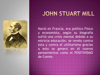 John Stuart MillNació en Francia, era político Físico y economista, según su biografía sufrió una crisis mental debido a su estricta educación, se revelo contra esta y contra el utilitarismo gracias a esto se genero en él nuevos pensamientos como el POSITIVISMO de Comte.