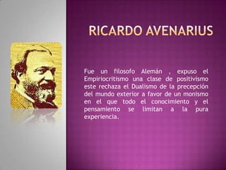 Ricardo AvenariusFue un filosofo Alemán , expuso el Empiriocritismo una clase de positivismo este rechaza el Dualismo de la precepción  del mundo exterior a favor de un monismo  en el que todo el conocimiento y el pensamiento se limitan a la pura experiencia.    