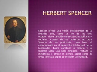 Herbert SpencerSpencer ofrece una visión evolucionista de la realidad que, como la ley de los tres estados, tiene también consecuencias políticas y sociales. A pesar de sus protestas, no deja Spencer de ser positivista, pues basa el conocimiento en el desarrollo intelectual de la humanidad, busca construir la ciencia y la filosofía sobre una base empírica, rechaza la metafísica y ofrece la ciencia social como el único vehículo capaz de estudiar la sociedad.