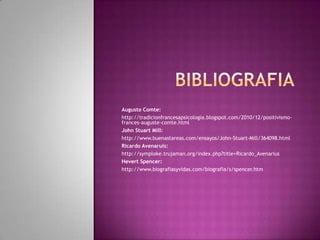 bibliografiaAugusto Comte:http://tradicionfrancesapsicologia.blogspot.com/2010/12/positivismo-frances-auguste-comte.htmlJohn Stuart Mill:http://www.buenastareas.com/ensayos/John-Stuart-Mill/364098.htmlRicardo Avenaruis:http://symploke.trujaman.org/index.php?title=Ricardo_AvenariusHevert Spencer:http://www.biografiasyvidas.com/biografia/s/spencer.htm