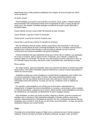 determinada causa, então podemos estabelecer leis e regras, tal como se opera nos vários
ramos da ciência.

As quatro causas

  Para Aristóteles uma coisa é o que é devido a sua forma. Como, porém, o filósofo entende
essa expressão? Ele compreende a forma como a explicação da coisa, a causa de algo ser
aquilo que é. Na verdade, Aristóteles distingue a existência de quatro causas diferentes e
complementares:

Causa material: de que a coisa é feita? No exemplo da casa, de tijolos.

Causa eficiente: o que fez a coisa? A construção.

Causa formal: o que lhe dá a forma? A própria casa.

Causa final: o que lhe deu a forma? A intenção do construtor.

   Há uma hierarquia entre as causas, sendo a causa final a mais importante. A ciência que
estuda as causas últimas de tudo é chamada de filosofia. Por isso, a tradição costuma situar a
filosofia como a ciência mais elevada ou mãe de todas as ciências, por ser o ramo do
conhecimento que estuda as questões mais gerais e abstratas.

  Embora Aristóteles não seja materialista (vimos que a forma não é a matéria), sua explicação
do mundo é mundana, está no próprio mundo. Finalmente, para o filósofo, a essência de
qualquer objeto é a sua função. Diz ele que, se o olho tivesse uma alma, esta seria o olhar; se
um machado tivesse uma alma, esta seria o cortar. Entendendo isso, entendemos as coisas.

Ética e política

  No campo da ética, segundo Aristóteles, todos nós queremos ser felizes no sentido mais pleno
dessa palavra. Para obter a felicidade, devemos desenvolver e exercer nossas capacidades no
interior do convívio social.

  Aristóteles acredita que a auto-indulgência e a autoconfiança exageradas criam conflitos com
os outros e prejudicam nosso caráter. Contudo, inibir esses sentimentos também seria
prejudicial. Vem daí sua célebre doutrina do justo meio, pela qual a virtude é um ponto
intermediário entre dois extremos, os quais, por sua vez, constituem vícios ou defeitos de
caráter.

  Por exemplo, a generosidade é uma virtude que se situa entre o esbanjamento e a
mesquinharia. A coragem fica entre a imprudência e a covardia; o amor-próprio, entre a vaidade
e a falta de auto-estima, o desprezo por si mesmo. Nesse sentido, a ética aristotélica é uma ética
do comedimento, da moderação, do afastamento de todo e qualquer excesso.

  Para Aristóteles, é a ética que conduz à política. Segundo o filósofo, governar é permitir aos
cidadãos viver a vida plena e feliz eticamente alcançada. O Estado, portanto, deve tornar
possível o desenvolvimento e a felicidade do indivíduo. Por fim, o indivíduo só pode ser feliz em
sociedade, pois o homem é, mais do que um ser social, um animal político - ou seja, que precisa
estabelecer relações com outros homens.


Platão

O problema do conhecimento surge em Platão como o processo em que o homem acessa o
inteligível. Pode-se perceber que todos os filósofos anteriores, de algum modo, já tinham
 
