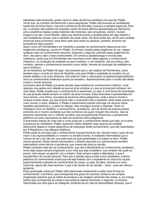 trabalhado esta dimensão, porém nenhum deles da forma e presteza com que fez Platão.
Vê-se que, ao contrário de Demócrito e seus seguidores, Platão não buscava as verdadeiras
essências da forma física, mas sob a influência de Sócrates, buscava a verdade essencial. Para
ele, a verdade não poderia ser buscada a partir da teoria atômica apresentada por Demócrito,
pois a existência destas coisas materiais não divisíveis, são corruptíveis, variam, mudam,
surgem e se vão. Como filósofo, sabia que deveria buscar a verdade plena em algo estável e
nas verdadeiras causas, pois a verdade não pode variar. Ele dizia ainda que, se há uma verdade
essencial para os homens, essa deve valer para todas as pessoas, portanto, devendo ser
buscada em algo superior.
Assim como em Parmênides e em Heráclito a questão do conhecimento relaciona-se com
exigências ontológicas, ocorre em Platão. O primeiro, levado pelas exigências do ser, negara
qualquer valor ao conhecimento sensível, enquanto o segundo, premido pelas exigências do
devir, deu pleno valor a este conhecimento. Em ambos a epistemologia é movida pela
metafísica, sendo que em Parmênides ela reconhece como válido apenas o conhecimento
intelectivo, na condução da realidade ao que é estático, e, em Heráclito, ela reconhece, pelo
contrário, apenas o conhecimento sensitivo como válido, através da condução da realidade ao
que é dinâmico.
Já na metafísica de Platão há lugar, não somente para o ser estático de Parmênides, como
também para o mundo em devir de Heráclito, pois para Platão a realidade se constitui de um
estrato estático e de outro dinâmico. Daí pode-se notar a valorização na epistemologia platônica
tanto ao conhecimento intelectivo quanto ao sensitivo, respectivamente para o mundo das idéias
e para o mundo sensível.
A primeira obra de Platão que tenta abordar essa temática do conhecimento é Menon, onde
aparece uma aporia com relação ao que se já se conhece e o que se é possível conhecer; em
vista disso, Platão propõe que o conhecimento é anamnese, ou seja, é uma forma de recordação
do que já existe desde sempre no interior da alma humana. Essa anamnese é apresentada em
duas formas: uma mítica, vinculada às doutrinas órfico-pitagóricas, onde a alma é imortal e
renasce muitas vezes, por isso já teria visto e conhecido toda a realidade, tanto neste quanto no
outro mundo; a outra, dialética, e Platão a experimenta quando interroga um escravo sobre
questões geométricas e, a partir do diálogo, este consegue acertar a resposta. Tanto no
mitológico como no dialético, o conhecimento, acredita-se, vem de dentro da própria pessoa,
extraindo de si mesmo verdades que não conhecia e as quais ninguém lhe ensinou. Isso se
relaciona claramente com o método socrático que provavelmente influenciou o pensamento
platônico em peso equivalente ao dado às doutrinas órfico-pitagóricas.
A anamnese explica de onde vem e como pode ser o conhecimento desde que haja, já na alma,
a presença do verdadeiro. Platão, querendo melhor detalhar esse alcance da verdade,
desenvolve etapas e modos específicos de realização deste conhecimento, que são explicitados
em A República e nos diálogos dialéticos.
Platão parte do princípio que o conhecimento é proporcional ao ser. Quanto maior o grau de ser,
maior o de cognoscibilidade e o mesmo no sentido inverso. À realidade intermediária que é
mistura do ser e do não ser, que está entre as duas polaridades e é sujeito do devir, Platão
chama sensível. Dentro desse intermediário, o filósofo descobre um conhecimento também
intermediário entre ciência e ignorância, que chama ele doxa ou opinião.
Platão considera este tipo de conhecimento, que não é identificável ao conhecimento verdadeiro,
como algo quase sempre enganador e por mais que seja verdadeiro, sua verdade não pode se
provar, nem sequer se garantir, por si próprio. Está sempre sujeito a alterações, o que é
característico do mundo sensível. Para que a opinião seja provada como verdadeira, a teoria
platônica do conhecimento impõe que ela seja tratada com o expediente do raciocínio causal,
experimentando-a através do conhecimento da causa, ou seja, da Idéia, levando-a a outro
horizonte, agora não mais sensível, o que a faz deixar de ser opinião – doxa – para ser ciência –
episteme.
Outra graduação criada por Platão está relacionada exatamente a estas duas formas do
conhecimento. A primeira, que corresponde aos graus do sensível, divide-se em simples
imaginação (eikasía) que se refere às sombras e às imagens sensíveis das coisas, e, em crença
(pistis) que corresponde às coisas e aos próprios objetos sensíveis; a segunda, no entanto,
relacionada aos dois graus do inteligível, dividindo-se em ciência intermediária (dianóia), que é
 