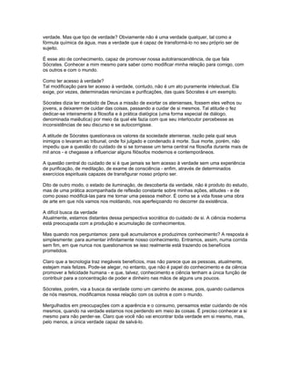 verdade. Mas que tipo de verdade? Obviamente não é uma verdade qualquer, tal como a
fórmula química da água, mas a verdade que é capaz de transformá-lo no seu próprio ser de
sujeito.

É esse ato de conhecimento, capaz de promover nossa autotranscendência, de que fala
Sócrates. Conhecer a mim mesmo para saber como modificar minha relação para comigo, com
os outros e com o mundo.

Como ter acesso à verdade?
Tal modificação para ter acesso à verdade, contudo, não é um ato puramente intelectual. Ela
exige, por vezes, determinadas renúncias e purificações, das quais Sócrates é um exemplo.

Sócrates dizia ter recebido de Deus a missão de exortar os atenienses, fossem eles velhos ou
jovens, a deixarem de cuidar das coisas, passando a cuidar de si mesmos. Tal atitude o fez
dedicar-se inteiramente à filosofia e à prática dialógica (uma forma especial de diálogo,
denominada maiêutica) por meio da qual ele fazia com que seu interlocutor percebesse as
inconsistências de seu discurso e se autocorrigisse.

A atitude de Sócrates questionava os valores da sociedade ateniense, razão pela qual seus
inimigos o levaram ao tribunal, onde foi julgado e condenado à morte. Sua morte, porém, não
impediu que a questão do cuidado de si se tornasse um tema central na filosofia durante mais de
mil anos - e chegasse a influenciar alguns filósofos modernos e contemporâneos.

A questão central do cuidado de si é que jamais se tem acesso à verdade sem uma experiência
de purificação, de meditação, de exame de consciência - enfim, através de determinados
exercícios espirituais capazes de transfigurar nosso próprio ser.

Dito de outro modo, o estado de iluminação, de descoberta da verdade, não é produto do estudo,
mas de uma prática acompanhada de reflexão constante sobre minhas ações, atitudes - e de
como posso modificá-las para me tornar uma pessoa melhor. É como se a vida fosse uma obra
de arte em que nós vamos nos moldando, nos aperfeiçoando no decorrer da existência.

A difícil busca da verdade
Atualmente, estamos distantes dessa perspectiva socrática do cuidado de si. A ciência moderna
está preocupada com a produção e acumulação de conhecimentos.

Mas quando nos perguntamos: para quê acumulamos e produzimos conhecimento? A resposta é
simplesmente: para aumentar infinitamente nosso conhecimento. Entramos, assim, numa corrida
sem fim, em que nunca nos questionamos se isso realmente está trazendo os benefícios
prometidos.

Claro que a tecnologia traz inegáveis benefícios, mas não parece que as pessoas, atualmente,
estejam mais felizes. Pode-se alegar, no entanto, que não é papel do conhecimento e da ciência
promover a felicidade humana - e que, talvez, conhecimento e ciência tenham a única função de
contribuir para a concentração de poder e dinheiro nas mãos de alguns uns poucos.

Sócrates, porém, via a busca da verdade como um caminho de ascese, pois, quando cuidamos
de nós mesmos, modificamos nossa relação com os outros e com o mundo.

Mergulhados em preocupações com a aparência e o consumo, pensamos estar cuidando de nós
mesmos, quando na verdade estamos nos perdendo em meio às coisas. É preciso conhecer a si
mesmo para não perder-se. Claro que você não vai encontrar toda verdade em si mesmo, mas,
pelo menos, a única verdade capaz de salvá-lo.
 
