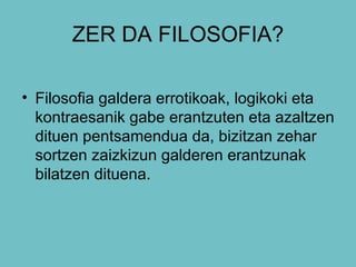 ZER DA FILOSOFIA? Filosofia galdera errotikoak, logikoki eta kontraesanik gabe erantzuten eta azaltzen dituen pentsamendua da, bizitzan zehar sortzen zaizkizun galderen erantzunak bilatzen dituena. 
