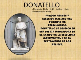 DONATELLO
  (Florencia, Italia, 1386 – ibídem, 13 de
  diciembre de 1466)

             Famoso artista y
           escultor italiano del
                principio de
               renacimiento.
          Donatello se destacó en
         una fuerza innovadora en
         el campo de la escultura
            monumental y en el
            tratamiento de los
                  relieve.
 