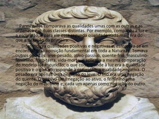 Parmênides comparava as qualidades umas com as outras e as ordenava em duas classes distintas. Por exemplo, comparou a luz e a escuridão, e para ele essa segunda qualidade nada mais era do que a negação da primeira. Diferenciava qualidades positivas e negativas e, esforçava-se em encontrar essa oposição fundamental em toda a Natureza. Tomava outros opostos: leve-pesado, ativo-passivo, quente-frio, masculino-feminino, fogo-terra, vida-morte, e aplicava a mesma comparação do modelo luz-escuridão; o que corresponde à luz era a qualidade positiva e o que corresponde à escuridão, a qualidade negativa. O pesado era apenas uma negação do leve. O frio era uma negação do quente. O passivo uma negação ao ativo, o feminino uma negação do masculino e, cada um apenas como negação do outro. 