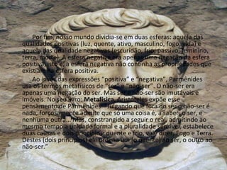 Por fim, nosso mundo dividia-se em duas esferas: aquela das qualidades positivas (luz, quente, ativo, masculino, fogo, vida) e aquela das qualidade negativas (escuridão, frio, passivo, feminino, terra, morte). A esfera negativa era apenas uma negação da esfera positiva, isto é, a esfera negativa não continha as propriedades que existiam na esfera positiva. Ao invés das expressões “positiva” e “negativa”, Parmênides usa os termos metafísicos de “ser” e “não-ser”. O não-ser era apenas uma negação do ser. Mas ser e não-ser são imutáveis e imóveis. No seu livro:  Metafísica , Aristóteles expõe esse pensamento de Parmênides: “Julgando que fora do ser o não-ser é nada, forçosamente admite que só uma coisa é, a saber, o ser, e nenhuma outra... Mas, constrangido a seguir o real, admitindo ao mesmo tempo a unidade formal e a pluralidade sensível, estabelece duas causas e dois princípios: quente e frio, vale dizer, Fogo e Terra. Destes (dois princípios) ele ordena um (o quente) ao ser, o outro ao não-ser.” 