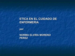 ETICA EN EL CUIDADO DE
ENFERMERIA

por

NORMA ELVIRA MORENO
PEREZ
 