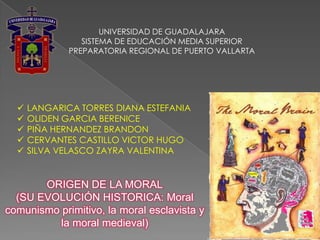 UNIVERSIDAD DE GUADALAJARA
                 SISTEMA DE EDUCACIÓN MEDIA SUPERIOR
              PREPARATORIA REGIONAL DE PUERTO VALLARTA




     LANGARICA TORRES DIANA ESTEFANIA
     OLIDEN GARCIA BERENICE
     PIÑA HERNANDEZ BRANDON
     CERVANTES CASTILLO VICTOR HUGO
     SILVA VELASCO ZAYRA VALENTINA


       ORIGEN DE LA MORAL
  (SU EVOLUCIÓN HISTORICA: Moral
comunismo primitivo, la moral esclavista y
          la moral medieval)
 