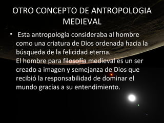 OTRO CONCEPTO DE ANTROPOLOGIA
          MEDIEVAL
• Esta antropología consideraba al hombre
  como una criatura de Dios ordenada hacia la
  búsqueda de la felicidad eterna.
  El hombre para filosofía medieval es un ser
  creado a imagen y semejanza de Dios que
  recibió la responsabilidad de dominar el
  mundo gracias a su entendimiento.
 