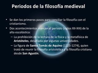 Periodos de la filosofía medieval

• Se dan los primeros pasos para conciliar la filosofía con el
  cristianismo.
• Dos acontecimientos marcan el periodo (siglos XII-XIII) de la
  alta escolástica:
   – La prohibición de la lectura de la física y la metafísica de
      Aristóteles, desafiada por algunas universidades.
   – La figura de Santo Tomás de Aquino (1225-1274), quien
      trató de reunir la filosofía aristotélica y la filosofía cristiana
      desde San Agustín.
 