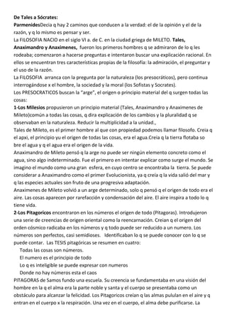 De Tales a Sócrates:
ParmenidesDecia q hay 2 caminos que conducen a la verdad: el de la opinión y el de la
razón, y q lo mismo es pensar y ser.
La FILOSOFIA NACIO en el siglo VI a. de C. en la ciudad griega de MILETO. Tales,
Anaximandro y Anaximenes, fueron los primeros hombres q se admiraron de lo q les
rodeaba; comenzaron a hacerse preguntas e intentaron buscar una explicación racional. En
ellos se encuentran tres características propias de la filosofía: la admiración, el preguntar y
el uso de la razón.
La FILOSOFIA arranca con la pregunta por la naturaleza (los presocráticos), pero continua
interrogándose x el hombre, la sociedad y la moral (los Sofistas y Socrates).
Los PRESOCRATICOS buscan la “arge”, el origen o principio material del q surgen todas las
cosas:
1-Los Milesios propusieron un principio material (Tales, Anaximandro y Anaximenes de
Mileto)común a todas las cosas, q dira explicación de los cambios y la pluralidad q se
observaban en la naturaleza. Reducir la multiplicidad a la unidad.,
Tales de Mileto, es el primer hombre al que con propiedad podemos llamar filosofo. Creia q
el apxi, el principio yu el origen de todas las cosas, era el agua.Creia q la tierra flotaba so
bre el agua y q el agua era el origen de la vida.
Anaximandro de Mileto pensó q la arge no puede ser ningún elemento concreto como el
agua, sino algo indeterminado. Fue el primero en intentar explicar como surge el mundo. Se
imagino el mundo como una gran esfera, en cuyo centro se encontraba la tierra. Se puede
considerar a Anaximandro como el primer Evolucionista, ya q creía q la vida salió del mar y
q las especies actuales son fruto de una progresiva adaptación.
Anaximenes de Mileto volvió a un arge determinado, solo q pensó q el origen de todo era el
aire. Las cosas aparecen por rarefacción y condensación del aire. El aire inspira a todo lo q
tiene vida.
2-Los Pitagoricos encontraron en los números el origen de todo (Pitagoras). Introdujeron
una serie de creencias de origen oriental como la reencarnación. Creian q el origen del
orden cósmico radicaba en los números y q todo puede ser reducido a un numero. Los
números son perfectos, casi semidioses. Identificaban lo q se puede conocer con lo q se
puede contar. Las TESIS pitagóricas se resumen en cuatro:
   Todas las cosas son números.
   El numero es el principio de todo
   Lo q es inteligible se puede expresar con numeros
   Donde no hay números esta el caos
PITAGORAS de Samos fundo una escuela. Su creencia se fundamentaba en una visión del
hombre en la q el alma era la parte noble y santa y el cuerpo se presentaba como un
obstáculo para alcanzar la felicidad. Los Pitagoricos creían q las almas pululan en el aire y q
entran en el cuerpo x la respiración. Una vez en el cuerpo, el alma debe purificarse. La
 