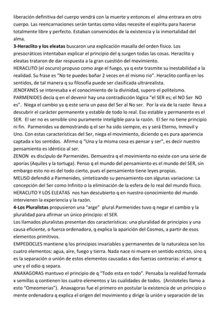 liberación definitiva del cuerpo vendrá con la muerte y entonces el alma entrara en otro
cuerpo. Las reencarnaciones serán tantas como vidas necesite el espíritu para hacerse
totalmente libre y perfecto. Estaban convencidos de la existencia y la inmortalidad del
alma.
3-Heraclito y los eleatas buscaron una explicación masalla del orden físico. Los
presocráticos intentaban explicar el principio del q surgen todas las cosas. Heraclito y
eleatas trataron de dar respuesta a la gran cuestión del movimiento.
HERACLITO (el oscuro) propuso como arge el fuego, ya q este trasmite su inestabilidad a la
realidad. Su frase es “No te puedes bañar 2 veces en el mismo rio”. Heraclito confía en los
sentidos, de tal manera q su filosofía puede ser clasificada ultrarealista.
JENOFANES se interesaba x el conocimiento de la divinidad, supero el politeísmo.
PARMENIDES decía q en el devenir hay una contradicción lógica “el SER es; el NO Ser NO
es”. Niega el cambio ya q este seria un paso del Ser al No ser. Por la via de la razón lleva a
descubrir el carácter permanente y estable de todo lo real. Eso estable y permanente es el
SER. El ser no es sensible sino puramente inteligible para la razón. El Ser no tiene principio
ni fin. Parmenides va demostrando q el ser ha sido siempre, es y será Eterno, Inmovil y
Uno. Con estas características del Ser, niega el movimiento, diciendo q es pura apariencia
captada x los sentidos. Afirmo q “Una y la misma cosa es pensar y ser”, es decir nuestro
pensamiento es idéntico al ser.
ZENON es discípulo de Parmenides. Demuestra q el movimiento no existe con una serie de
aporías (Aquiles y la tortuga). Penso q el mundo del pensamiento es el mundo del SER, sin
embargo esto no es del todo cierto, pues el pensamiento tiene leyes propias.
MELISO defendió a Parmenides, sintetizando su pensamiento con algunas variacione: La
concepción del Ser como Infinito o la eliminación de la esfera de lo real del mundo físico.
HERACLITO Y LOS ELEATAS nos han descubierto q en nuestro conocimiento del mundo
intervienen la experiencia y la razón.
4-Los Pluralistas propusieron una “arge” plural.Parmenides tuvo q negar el cambio y la
pluralidad para afirmar un único principio: el SER.
Los llamados pluralistas presentan dos características: una pluralidad de principios y una
causa eficiente, o fuerza ordenadora, q explica la aparición del Cosmos, a partir de esos
elementos primitivos.
EMPEDOCLES mantiene q los principios invariables y permanentes de la naturaleza son los
cuatro elementos: agua, aire, fuego y tierra. Nada nace ni muere en sentido estricto, sino q
es la separación o unión de estos elementos causadas x dos fuerzas contrarias: el amor q
une y el odio q separa.
ANAXAGORAS mantuvo el principio de q “Todo esta en todo”. Pensaba la realidad formada
x semillas q contienen los cuatro elementos y las cualidades de todos. (Aristoteles llamo a
esto “Omeomerias”). Anaxagoras fue el primero en postular la existencia de un principio o
mente ordenadora q explica el origen del movimiento y dirige la unión y separación de las
 