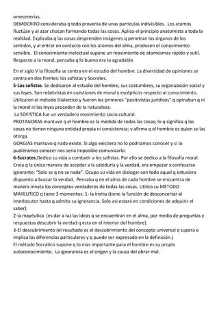 omeomerias.
DEMOCRITO consideraba q todo provenia de unas partículas indivisibles. Los atomos
fluctúan y al azar chocan formando todas las cosas. Aplico el principio anatomista a toda la
realidad. Explicaba q las cosas desprenden imágenes q penetran los órganos de los
sentidos, y al entrar en contacto con los atomos del alma, producen el conocimiento
sensible. El conocimiento inelectual supone un movimiento de atomosmas rápido y sutil.
Respecto a la moral, pensaba q lo bueno era lo agradable.

En el siglo V la filosofía se centra en el estudio del hombre. La diversidad de opiniones se
centra en dos frentes: los sofistas y Socrates.
5-Los sofistas. Se dedicaron al estudio del hombre, sus costumbres, su organización social y
sus leyes. Son relativistas en cuestiones de moral y escépticos respecto al conocimiento.
Utilizaron el método Dialectico y fueron los primeros “positivistas jurídicos” q opinaban q ni
la moral ni las leyes proceden de la naturaleza.
 La SOFISTICA fue un verdadero movimiento socio cultural.
PROTAGORAS mantuvo q el hombre es la medida de todas las cosas; lo q significa q las
cosas no tienen ninguna entidad propia ni consistencia; y afirma q el hombre es quien se las
otorga.
GORGIAS mantuvo q nada existe. Si algo existiera no lo podríamos conocer y si lo
pudiéramos conocer nos seria imposible comunicarlo.
6-Socrates.Dedico su vida a combatir a los sofistas. Por ello se dedico a la filosofía moral.
Creia q la única manera de acceder a la sabiduría y la verdad, era empezar x confesarse
ignorante: “Solo se q no se nada”. Ocupo su vida en dialogar con todo aquel q estuviera
dispuesto a buscar la verdad. Pensaba q en el alma de cada hombre se encuentra de
manera innata los conceptos verdaderos de todas las cosas. Utilizo su METODO
MAYEUTICO q tiene 3 momentos: 1- la ironia (tiene la función de desconcertar al
interlocutor hasta q admita su ignorancia. Solo asi estará en condiciones de adquirir el
saber).
2-la mayéutica (es dar a luz las ideas q se encuentran en el alma, por medio de preguntas y
respuestas descubrir la verdad q esta en el interior del hombre).
3-El descubrimiento (el resultado es el descubrimiento del concepto universal q supera e
implica las diferencias particulares y q puede ser expresado en la definición.)
El método Socratico supone q lo mas importante para el hombre es su propio
autoconocimiento. La ignorancia es el origen y la causa del obrar mal.
 