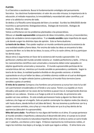 PLATON:
Es el Socratico x excelencia. Busco la fundamentación ontológica del pensamiento
Socratico. Sus doctrinas fundamentales: el valor de una vida virtuosa; la importancia de la
educación; el método mayeutico; la inmutabilidad y necesidad del saber científico; y el
amor a la sabiduría x encima de todo.
Se dedico a la filosofía como búsqueda del bien y la verdad. Escribio los DIALOGOS donde
trasmitio su pensamiento: DialogosSocraticos, Dialogos de transición, Dialogos de
madurez, Obras de vejez.
Volvio a enfrentarse con los problemas planteados x los presocráticos.
Obtuvo un mundo suprasensible compuesto de ideas inmutables, eternas y trascendentes;
objeto de verdadera ciencia especulativa. Y un mundo sensible copia imperfecta de aquel,
y de donde surgen los distintos tipos de opinión. Esto se llama dualismo.
La teoría de las Ideas: Para poder explicar un mundo cambiante postula la existencia de
una realidad estable q llama Ideas. Por encima de todas las ideas se encuentra la idea
suprema de Bien: es la idea de las ideas; la causa, el fin y la razón ultima; de la q participan
las demás cosas.
Aduce otros 2 argumentos en favor de la existencia del mundo suprasensible: 1-la
perfeccion y belleza del mundo sensible reclama un modelo perfectísimo y bello. 2-Para q
los razonamientos científicos sean universales y necesarios deben estar apoyados en
objetos igualmente universales y necesarios. El mundo suprasensible participa de las
características del ser, mientras q el mundo sensible es perecedero y cambiante. Según la
teoría de las ideas, la realidad quedaría dividida en dos grandes sectores: el ámbito
supraceleste en el q se hallan las ideas y al ámbito cósmico visible en el cual se distinguen
dos secciones: la región celeste (astros y planetas) y el mundo físico terrestre (seres
sensibles sujetos al cambio).
El mito de la caverna: Compara a los hombres con prisioneros q nunca han visto la luz del
sol y permanecen encadenados en el fondo e una cueva. Tienen a su espalda un muro
elevado y solo pueden oir las voces de los hombres q pasan tras el, transportando diversos
objetos en sus cabezas. Gracias a un fuego q arde en la entrada, los prisioneros solo
pueden ver esas sombras. En este estado permanecen hasta q alguien les libere de las
cadenas y les haga ver el engaño. Solo asi podrán contemplar los objetos reales (las ideas) y
salir hasta afuera, donde brilla el sol (idea del bien). No nos tenemos q conformar con lo q
captan nuestros sentidos, sino q hay q ir mas alla hasta ver q es lo q hay detrás de las
apariencias (descubrir lo suprasensible).
Mito del carro alado: ParaPlaton lo mas digno del hombre es el alma. El cuerpo pertenece
al mundo sensible e imperfecto y obstaculiza el desarrollo del alma: el cuerpo es la cárcel
del alma. El mito muestra la naturaleza tripartita del alma: el alma es como un carro tirado
por 2 caballos, uno blanco y otro negro. El blanco representa las inclinaciones nobles, el
negro los instintos mas bajos y el auriga, la razón que regula a ambos. El alma tiene una
 