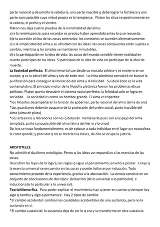 parte racional q desarrolla la sabiduría, una parte irascible q debe lograr la fortaleza y una
parte concupiscible cuya virtud propia es la templanza. Platon las situa respectivamente en
la cabeza, el pecho y el vientre.
Platon nos deja cuatro pruebas de la inmortalidad del alma:
a) x la reminiscencia: para recordar es preciso haber aprendido antes lo q se recuerda.
b)x la sucesión cíclica de las cosas contrarias: los contrarios se suceden alternativamente.
c) x la simplicidad del alma y su afinidad con las ideas: las cosas compuestas están sujetas a
cambio, mientras q las simples se mantienen inmutables.
d) x la participación en la idea de vida: las cosas del mundo sensible tienen realidad en
cuanto participan de las ideas. Si participan de la idea de vida no participan de la idea de
muerte.
La Sociedad perfecta: El alma inmortal cae desde su morada celeste y se encierra en un
cuerpo, q es la cárcel del alma y raíz de todo mal. La ética platónica consistirá en buscar la
purificación para conseguir la liberación del alma y la felicidad. Su ideal ético es la vida
contemplativa. El principio motor de la filosofía platónica fueron los problemas éticos
políticos. Platon quería descubrir el sistema social perfecto, la felicidad solo se logra en
sociedad. La sociedad es como un hombre grande. El alma es tripartita:
*los filósofos desempeñaran la función de gobernar, parte racional del alma (alma de oro)
*Los guardianes deberán ocuparse de la protección del orden social, parte irascible del
alma (alma de plata)
*Los artesanos y labradores son los q deberán mantenerla pues son el espejo del alma
templada, parte concupiscible del alma (alma de hierro y bronce)
De lo q se trata fundamentalmente, es de colocar a cada individuo en el lugar q x naturaleza
le corresponde; y procurar q no se mezclen la clases, de ello se ocupa la justicia.


ARISTOTELES:
No admitió el dualismo ontológico. Penso q las ideas correspondían a las esencias de las
cosas.
Descubrio las leyes de la lógica; las reglas q sigue el pensamiento; enseño a pensar. Creyo q
la esencia universal se encuentra en las cosas y puede hallarse por inducción. Todo
conocimiento procede de la experiencia, gracias a la abstracción. La ciencia consiste en un
conjunto de conclusiones de dos tipos: Deduccion (de lo universal a lo particular) e
inducción (de lo particular a lo universal).
Teoriahilemorfica. Para poder explicar el movimiento hay q tener en cuenta q siempre hay
algo q cambia y algo q permanece. Hay 2 tipos de cambio:
*El cambio accidental: cambian las cualidades accidentales de una sustancia, pero no la
sustancia en si.
*El cambio sustancial: la sustancia deja de ser lo q era y se transforma en otra sustancia
 