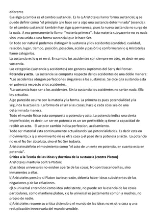 diferente.
Ese algo q cambia es el cambio sustancial. Es lo q Aristoteles llamo forma sustancial; q se
puede definir como “el principio q le hace ser a algo una sustancia determinada” (esencia).
En el cambio sustancial también hay algo q permanece, pues la nueva sustancia no surge de
la nada. A eso permanente lo llamo “materia primera”. Esta materia subyacente no es nada
sino esta unida a una forma sustancial que le hace Ser.
En todo ser natural podemos distinguir la sustancia y los accidentes (cantidad, cualidad,
relación, lugar, tiempo, posición, posecion, acción y pasión) q conformaran lo q Aristoteles
llamo categorías.
La sustancia es lo q es en si. En cambio los accidentes son siempre en otro, es decir en una
sustancia.
Las categorías (sustancia y accidentes) son generos supremos del Ser y del Pensar.
Potencia y acto. La sustancia se comporta respecto de los accidentes de una doble manera:
*Los accidentes otorgan perfecciones singulares a las sustancias. Se dice q la sustancia esta
en potencia respecto a los accidentes.
*La sustancia hace ser a los accidentes. Sin la sustancia los accidentes no serian nada. Ella
los actualiza.
Algo parecido ocurre con la materia y la forma. La primera es pues potencialidad y la
segunda la actualiza. La forma da el ser a las cosas; hace q cada cosa sea de una
determinada manera.
Todo el mundo físico esta compuesta x potencia y acto. La potencia indica una cierta
imperfección; es decir, un ser en potencia es un ser perfectible; q tiene la capacidad de
recibir un acto. El acto en cambio indica perfeccion, acabamiento.
Todo ser material esta continuamente actualizando sus potencialidades. Es decir esta en
movimiento; x q el movimiento no es otra cosa q el paso de la potencia al acto. La potencia
no es el No Ser absoluto, sino el No Ser todavía.
Aristotelesdefinio el movimiento como “el acto de un ente en potencia, en cuanto esta en
potencia”.
Critica a la Teoria de las Ideas y doctrina de la sustancia (contra Platon)
Aristoteles mantuvo contra Platon:
a)las ideas universales no existen aparte de las cosas; No son trascendentes, sino
inmanentes a ellas.
b)Aristoteles pensó q si Platon tuviese razón, debería haber ideas subsistentes de las
negaciones y de las relaciones.
c)Lo universal entendido como idea subsistente, no puede ser la esencia de las cosas
particulares, como mantiene platon, x q lo universal es justamente común a muchos, no
propio de nadie.
d)Aristoteles resume su critica diciendo q el mundo de las ideas no es otra cosa q una
reduplicación innecesaria del mundo sensible.
 