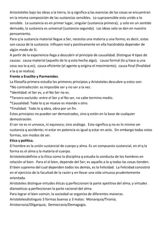 Ariostoteles bajo las ideas a la tierra, lo q significa q las esencias de las cosas se encuentran
en la misma composición de las sustancias sensibles. Lo suprasensible esta unido a lo
sensible. La sustancia es en primer lugar, singular (sustancia primera); y solo en un sentido
derivado, la sustancia es universal (sustancia segunda). Las ideas solo se dan en nuestro
pensamiento.
Para q la sustancia material llegue a Ser, necesita una materia y una forma; es decir, estas
son causa de la sustancia. Influyen real y positivamente en ella haciéndola depender de
algún modo de Si.
A partir de la experiencia llega a descubrir el principio de causalidad. Distingue 4 tipos de
causas: causa material (aquello de lo q esta hecho algo); causa formal (lo q hace q una
cosa sea lo q es); causa eficiente (el agente q origina el movimiento); causa final (finalidad
x la q se realiza).
Frente a Eraclito y Parmenides.
La filosofía primera estudia los primeros principios y Aristoteles descubre q estos son:
*No contradicción: es imposible ser y no ser a la vez.
*Identidad: el Ser es, y el No Ser no es.
*Tercero excluido: entre el Ser y el No ser, no cabe termino medio.
*Causalidad: Todo lo q se mueve es movido x otro.
*Finalidad: Todo lo q obra, obra por un fin.
Estos principios no pueden ser demostrados, sino q están en la base de cualquier
demostración.
El ser no es ni univoco, ni equivoco; sino análogo. Esto significa q no es lo mismo ser
sustancia q accidente; ni estar en potencia es igual q estar en acto. Sin embargo todas estas
formas, son modos de ser.
Etica y política.
El hombre es la unión sustancial de cuerpo y alma. Es un compuesto sustancial, en el q la
forma es el alma y la materia el cuerpo.
Aristotelesdefinio a la Etica como la disciplina q estudia la conducta de los hombres en
relación al bien. Para el el bien, depende del Ser; es aquello a lo q todas las cosas tienden.
El bien supremo del cual dependen todos los demás, es la Felicidad. La Felicidad consistirá
en el ejercicio de la facultad de la razón y en llevar una vida virtuosa prudentemente
orientada.
Aristoteles distingue virtudes éticas q perfeccionan la parte apetitiva del alma; y virtudes
dianoeticas q perfeccionan la parte racional del alma.
Para lograr el bien común, la sociedad se organiza de diferentes maneras.
Aristotelesdistinguio 3 formas buenas y 3 malas: Monarquia/Tirania;
Aristocracia/Oligarquia; Democracia/Demagogia.
 