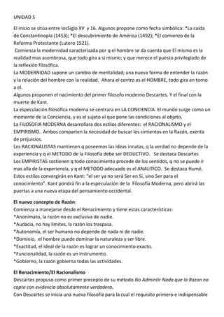 UNIDAD 5

El inicio se sitúa entre losSiglo XV y 16. Algunos propone como fecha simbólica: *La caída
de Constantinopla (1453); *El descubrimiento de América (1492); *El comienzo de la
Reforma Protestante (Lutero 1521).
 Comienza la modernidad caracterizada por q el hombre se da cuenta que El mismo es la
realidad mas asombrosa, que todo gira a si mismo; y que merece el puesto privilegiado de
la reflexión filosófica.
La MODERNIDAD supone un cambio de mentalidad; una nueva forma de entender la razón
y la relación del hombre con la realidad. Ahora el centro es el HOMBRE, todo gira en torno
a el.
Algunos proponen el nacimiento del primer filosofo moderno Descartes. Y el final con la
muerte de Kant.
La especulación filosófica moderna se centrara en LA CONCIENCIA. El mundo surge como un
momento de la Conciencia, y es el sujeto el que pone las condiciones al objeto.
La FILOSOFIA MODERNA desarrollara dos estilos diferentes: el RACIONALISMO y el
EMPIRISMO. Ambos comparten la necesidad de buscar los cimientos en la Razón, exenta
de prejuicios.
Los RACIONALISTAS mantienen q poseemos las ideas innatas, q la verdad no depende de la
experiencia y q el METODO de la Filosofía debe ser DEDUCTIVO. Se destaca Descartes
Los EMPIRISTAS sostienen q todo conocimiento procede de los sentidos, q no se puede ir
mas alla de la experiencia, y q el METODO adecuado es el ANALITICO. Se destaca Humé.
Estos estilos convergirán en Kant: “el ser ya no será Ser en Si, sino Ser para el
conocimiento”. Kant pondrá fin a la especulación de la Filosofía Moderna, pero abrirá las
puertas a una nueva etapa del pensamiento occidental.

El nuevo concepto de Razón:
Comienza a manejarse desde el Renacimiento y tiene estas características:
*Anonimato, la razón no es exclusiva de nadie.
*Audacia, no hay limites, la razón los traspasa.
*Autonomía, el ser humano no depende de nada ni de nadie.
*Dominio, el hombre puede dominar la naturaleza y ser libre.
*Exactitud, el ideal de la razón es lograr un conocimiento exacto.
*Funcionalidad, la razón es un instrumento.
*Gobierno, la razón gobierna todas las actividades.

El Renacimiento/El Racionalismo
Descartes propuso como primer precepto de su método No Admintir Nada que la Razon no
capte con evidencia absolutamente verdadera.
Con Descartes se inicia una nueva filosofía para la cual el requisito primero e indispensable
 