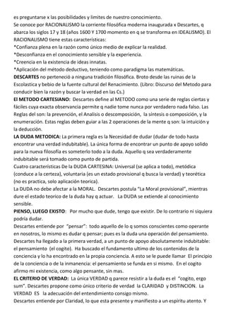es preguntarse x las posibilidades y limites de nuestro conocimiento.
Se conoce por RACIONALISMO la corriente filosófica moderna inaugurada x Descartes, q
abarca los siglos 17 y 18 (años 1600 Y 1700 momento en q se transforma en IDEALISMO). El
RACIONALISMO tiene estas características:
*Confianza plena en la razón como único medio de explicar la realidad.
*Desconfianza en el conocimiento sensible y la experiencia.
*Creencia en la existencia de ideas innatas.
*Aplicación del método deductivo, teniendo como paradigma las matemáticas.
DESCARTES no perteneció a ninguna tradición filosófica. Broto desde las ruinas de la
Escolastica y bebio de la fuente cultural del Renacimiento. (Libro: Discurso del Metodo para
conducir bien la razón y buscar la verdad en las Cs.)
El METODO CARTESIANO: Descartes define al METODO como una serie de reglas ciertas y
fáciles cuya exacta observancia permite q nadie tome nunca por verdadero nada falso. Las
Reglas del son: la prevención, el Analisis o descomposición, la síntesis o composición, y la
enumeración. Estas reglas deben guiar a las 2 operaciones de la mente q son: la intuición y
la deducción.
LA DUDA METODICA: La primera regla es la Necesidad de dudar (dudar de todo hasta
encontrar una verdad indubitable). La única forma de encontrar un punto de apoyo solido
para la nueva filosofía es someterlo todo a la duda. Aquello q sea verdaderamente
indubitable será tomado como punto de partida.
Cuatro características De la DUDA CARTESINA: Universal (se aplica a todo), metódica
(conduce a la certeza), voluntaria (es un estado provisional q busca la verdad) y teorética
(no es practica, solo aplicación teorica).
La DUDA no debe afectar a la MORAL. Descartes postula “La Moral provisional”, mientras
dure el estado teorico de la duda hay q actuar. La DUDA se extiende al conocimiento
sensible.
PIENSO, LUEGO EXISTO: Por mucho que dude, tengo que existir. De lo contrario ni siquiera
podría dudar.
Descartes entiende por “pensar”: todo aquello de lo q somos conscientes como operante
en nosotros, lo mismo es dudar q pensar; pues es la duda una operación del pensamiento.
Descartes ha llegado a la primera verdad, a un punto de apoyo absolutamente indubitable:
el pensamiento (el cogito). Ha buscado el fundamento ultimo de los contenidos de la
conciencia y lo ha encontrado en la propia conciencia. A esto se le puede llamar El principio
de la conciencia o de la inmanencia: el pensamiento se funda en si mismo. En el cogito
afirmo mi existencia, como algo pensante, sin mas.
EL CRITERIO DE VERDAD: La única VERDAD q parece resistir a la duda es el “cogito, ergo
sum”. Descartes propone como único criterio de verdad la CLARIDAD y DISTINCION. La
VERDAD ES la adecuación del entendimiento consigo mismo.
Descartes entiende por Claridad, lo que esta presente y manifiesto a un espíritu atento. Y
 