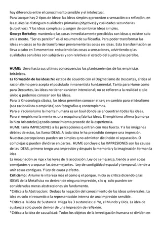 hay diferencia entre el conocimiento sensible y el intelectual.
Para Locque hay 2 tipos de ideas: las ideas simples q proceden x sensación o x reflexión, en
las cuales se distinguen cualidades primarias (objetivas) y cualidades secundarias
(subjetivas). Y las ideas complejas q surgen de combinar ideas simples.
George Berkeley: mantenía q las cosas inmediatamente percibidas son ideas q existen solo
en la mente. “Ser es percibir” es el resumen de su filosofía. Para poder transformar las
ideas en cosas se ha de transformar previamente las cosas en ideas. Esta transformación se
lleva a cabo en 3 momentos: reduciendo las cosas a sensaciones, advirtiendo q las
cualidades sensibles son subjetivas y son relativas al estado del sujeto q las percibe.


HUME: Lleva hasta sus ultimas consecuencias los planteamientos de los empiristas
británicos.
La formación de las ideas:No estaba de acuerdo con el Dogmatismo de Descartes, critica al
racionalismo pero acepta el postulado inmanentista fundamental. Tanto para Hume como
para Descartes, las ideas no tienen carácter intencional; no se refieren a la realidad x q lo
único q podemos conocer son las ideas.
Para la Gnoseologia clásica, las ideas permiten conocer el ser; en cambio para el idealismo
(sea racionalista o empirista) son fotografías q contemplamos.
Para el racionalismo la mente humana es un baúl donde se encuentran todas las ideas.
Para el empirismo la mente es una maquina q fabrica ideas. El empirismo afirma (como ya
lo hizo Aristoteles) q todo conocimiento procede de la experiencia.
HUME llama IMPRESIONES a las percepciones q entran con mas fuerza. Y a las imágenes
débiles de estas, las llama IDEAS. A toda idea le ha precedido siempre una impresión.
Nuestras percepciones pueden ser simples q no adminten distinción ni separación. O
complejas q pueden dividirse en partes. HUME concluye q las IMPRESIONES son las causas
de las IDEAS, primero tengo una impresión y después la memoria y la imaginación forman la
idea.
La imaginación se rige x las leyes de la asociación: Ley de semejanza, tiende a unir cosas
semejantes y a separar las desemejantes. Ley de contigüidad espacial y temporal, tiende a
unir cosas contiguas. Y Ley de causa y efecto.
Criticismo: AHume le interesa mas el como q el porque. Inicia su critica diciendo q las
IDEAS de la Metafisica no derivan de ninguna impresión, x lo q solo pueden ser
consideradas meras abstracciones sin fundamento.
*Critica a la Abstraccion: Deduce la negación del conocimiento de las ideas universales. La
idea es solo el recuerdo o la representación interna de una impresión sensible.
*Critica a la idea de Sustancia: Niega las 3 sustancias: el Yo, el Mundo y Dios. La idea de
sustancia solo puede derivar de una impresión de reflexión.
*Critica a la idea de causalidad: Todos los objetos de la investigación humana se dividen en
 