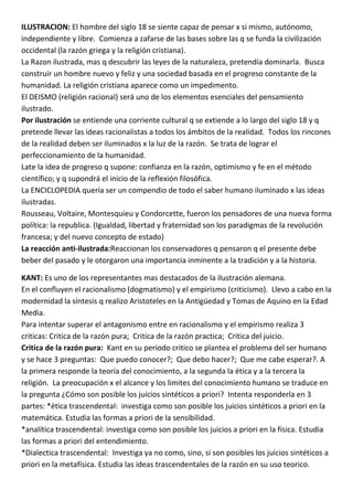 ILUSTRACION: El hombre del siglo 18 se siente capaz de pensar x si mismo, autónomo,
independiente y libre. Comienza a zafarse de las bases sobre las q se funda la civilización
occidental (la razón griega y la religión cristiana).
La Razon ilustrada, mas q descubrir las leyes de la naturaleza, pretendía dominarla. Busca
construir un hombre nuevo y feliz y una sociedad basada en el progreso constante de la
humanidad. La religión cristiana aparece como un impedimento.
El DEISMO (religión racional) será uno de los elementos esenciales del pensamiento
ilustrado.
Por ilustración se entiende una corriente cultural q se extiende a lo largo del siglo 18 y q
pretende llevar las ideas racionalistas a todos los ámbitos de la realidad. Todos los rincones
de la realidad deben ser iluminados x la luz de la razón. Se trata de lograr el
perfeccionamiento de la humanidad.
Late la idea de progreso q supone: confianza en la razón, optimismo y fe en el método
científico; y q supondrá el inicio de la reflexión filosófica.
La ENCICLOPEDIA quería ser un compendio de todo el saber humano iluminado x las ideas
ilustradas.
Rousseau, Voltaire, Montesquieu y Condorcette, fueron los pensadores de una nueva forma
política: la republica. (Igualdad, libertad y fraternidad son los paradigmas de la revolución
francesa; y del nuevo concepto de estado)
La reacción anti-ilustrada:Reaccionan los conservadores q pensaron q el presente debe
beber del pasado y le otorgaron una importancia inminente a la tradición y a la historia.

KANT: Es uno de los representantes mas destacados de la ilustración alemana.
En el confluyen el racionalismo (dogmatismo) y el empirismo (criticismo). Llevo a cabo en la
modernidad la síntesis q realizo Aristoteles en la Antigüedad y Tomas de Aquino en la Edad
Media.
Para intentar superar el antagonismo entre en racionalismo y el empirismo realiza 3
criticas: Critica de la razón pura; Critica de la razón practica; Critica del juicio.
Critica de la razón pura: Kant en su periodo critico se plantea el problema del ser humano
y se hace 3 preguntas: Que puedo conocer?; Que debo hacer?; Que me cabe esperar?. A
la primera responde la teoría del conocimiento, a la segunda la ética y a la tercera la
religión. La preocupación x el alcance y los limites del conocimiento humano se traduce en
la pregunta ¿Cómo son posible los juicios sintéticos a priori? Intenta responderla en 3
partes: *ética trascendental: investiga como son posible los juicios sintéticos a priori en la
matemática. Estudia las formas a priori de la sensibilidad.
*analítica trascendental: investiga como son posible los juicios a priori en la física. Estudia
las formas a priori del entendimiento.
*Dialectica trascendental: Investiga ya no como, sino, si son posibles los juicios sintéticos a
priori en la metafísica. Estudia las ideas trascendentales de la razón en su uso teorico.
 