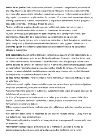 Teoria de los juicios: Todo nuestro conocimiento comienza x la experiencia, no deriva de
ella. Hay 2 fuentes de conocimiento: la experiencia y la razón. En nuestro conocimiento
interviene algo a posteriori q es todo el caos de sensaciones q reciben nuestros sentidos, y
algo a priori q es nuestra propia facultad de conocer. El primero es el elemento material, q
le otorga contenido a nuestro conocimiento. El segundo es el elemento formal q organiza
todo este contenido. Distingue 2 tipos de juicios:
*Juicios analíticos: x q el predicado surge del análisis del sujeto. Son universales y
necesarios. No dependen de la experiencia. Pueden ser formulados a priori.
*Juicios sintéticos: cuyo predicado no esta contenido en el concepto del sujeto. Son
contingentes. Dependen de la experiencia y su conocimiento es a posteriori.
Existe un 3er tipo de juicio q seria la mezcla de estos dos y q Kant llama juicios sintéticos a
priori. Son juicios q tienen un correlato en la experiencia pero q gozan también de u n
elemento a priori trascendental q los dota de una validez universal; q no es capaz de
otorgar la experiencia.

Giro copernicano:Según Kant su teoría del conocimiento supone un giro copernicano de la
teoría del conocimiento anterior a él. De igual modo que Copérnico colocó al Sol en lugar
de la Tierra como centro del universo la teoría kantiana sitúa al sujeto que conoce como
centro del acto de conocer en vez de al objeto. A partir de Kant el hombre (sujeto) ocupará
un lugar activo y central en las especulaciones sobre el acto de conocer. Para muchos
autores esta centralidad derivaría finalmente en el escepticismo e incluso el nihilismo de
buena parte de las corrientes filosóficas del XX.
La ética formal Kantiana: Para entender la moral Kantiana, es necesario distinguir 2 tipos
de voluntades:
*voluntad natural: regida x la necesidad heterónoma, determinada x principios subjetivos,
empíricos y materiales; se mueve no x deber sino x inclinación.
*voluntad racional o pura: libre, autónoma, autodeterminada según principios objetivos de
índole formal; se mueve x deber.
La ética q Kant propone se fundamente en el deber y no atiende a la materialidad de la
acción. Las acciones deben ser conformes al deber, no solo materialmente, sino
formalmente (realizarse x deber).
El bien supremo, condición de cualquier otro bien, el la buena voluntad, q realiza acciones
buenas x deber.
Kant define el deber como “la necesidad de una acción x respeto a la ley”. La ley moral es
la q determina y hace posible el bien.
*El imperativo hipotético: cuando la acción q manda es buena pero solo como medio para
alcanzar otra cosa.
*El imperativo categorico: es el imperativo de la moralidad. La acción q manda es
presentada como buena, necesaria para q la voluntad se conforme con la razón.
 