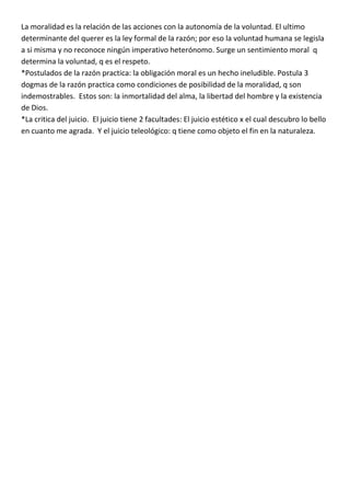 La moralidad es la relación de las acciones con la autonomía de la voluntad. El ultimo
determinante del querer es la ley formal de la razón; por eso la voluntad humana se legisla
a si misma y no reconoce ningún imperativo heterónomo. Surge un sentimiento moral q
determina la voluntad, q es el respeto.
*Postulados de la razón practica: la obligación moral es un hecho ineludible. Postula 3
dogmas de la razón practica como condiciones de posibilidad de la moralidad, q son
indemostrables. Estos son: la inmortalidad del alma, la libertad del hombre y la existencia
de Dios.
*La critica del juicio. El juicio tiene 2 facultades: El juicio estético x el cual descubro lo bello
en cuanto me agrada. Y el juicio teleológico: q tiene como objeto el fin en la naturaleza.
 