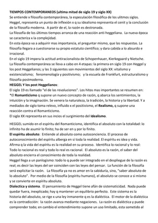 TIEMPOS CONTEMPORANEOS (ultima mitad de siglo 19 y siglo XX)
Se entiende x filosofía contemporánea, la especulación filosófica de los ulitmos siglos.
Heggel, representa un punto de inflexión x q su idealismo representa el cenit y la conclusión
de la filosofía moderna. A partir de el, la razón es destronada.
La filosofía de los últimos tiempos arranca de una reacción anti heggeliana. La nueva época
se caracteriza x la complejidad.
En esta época va a adquirir mas importancia, el preguntar mismo, que las respuestas. La
filosofía llegara a cuestionarse su propio estatuto científico; y dara cabida a lo absurdo e
irracional.
En el siglo 19 impera la actitud antiracionalista de Schopenhauer, Kierkegaard y Nietsche.
La filosofía contemporánea se lleva a cabo en 4 etapas: la primera en siglo 19 con Heggel y
los post Heggelianos; y las 3 siguientes son movimientos del siglo XX: vitalismo y
existencialismo; fenomenología y positivismo; y la escuela de Frankfurt, estructuralismo y
filosofía postmoderna.
HEGGEL Y los post Heggelianos:
El siglo 19 es llamado “el de las revoluciones”. Los hitos mas importantes se resumen en:
*El Romanticismo q supone un nuevo concepto de razón, q abarca los sentimientos, la
intuición y la imaginación. Se venera la naturaleza, la tradición, la historia y la libertad. Y a
mediados de siglo toma relevo, influido x el positivismo, el Realismo, q supone una
reacción contra el Romanticismo.
El siglo XX representa en sus incios el surgimiento del Idealismo.

HEGGEL sumido en el espíritu del Romanticismo, identifica el absoluto con la totalidad: lo
infinito ha de asumir lo finito; ha de ser en y por lo finito.
El espíritu absoluto: Entiende al absoluto como autoconciencia. El proceso de
autoconocimiento del espíritu alberga en si toda la realidad. El espíritu es idea y vida.
Afirma q la vida del espíritu es la realidad en su proceso. Identifica lo racional y lo real:
Todo lo racional es real y todo lo real es racional. El absoluto es la razón, el saber del
absoluto encierra el conocimiento de toda la realidad.
Heggel llega a un panlogismo: todo lo q puede ser integrado en el despliegue de la razón es
real; es decir las leyes del ser coinciden con las leyes del pensar. La función de la filosofía
será explicitar la razón. La filosofía ya no es amor en la sabiduría, sino, “saber absoluto de
lo absoluto”. Por medio de la filosofía (espíritu humano), el absoluto se conoce a si mismo
y se convierte en espíritu absoluto.
Dialectica y sistema. El pensamiento de Heggel tiene afán de sistematicidad. Nada puede
quedar fuera, inexplicado; hay q mantener un equilibrio perfecto. Este sistema es la
historia del absoluto, se rige x una ley inmanente q es la dialéctica. El motor de la dialéctica
es la contradicción: la razón avanza mediante negaciones. La razón es dialéctica y puede
comprender todo; en cambio el entendimiento supone un uso limitado, esta sometido al
 