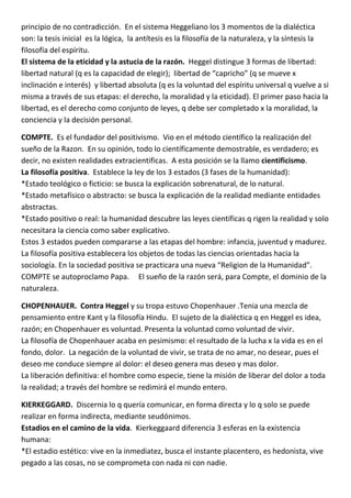 principio de no contradicción. En el sistema Heggeliano los 3 momentos de la dialéctica
son: la tesis inicial es la lógica, la antítesis es la filosofía de la naturaleza, y la síntesis la
filosofía del espíritu.
El sistema de la eticidad y la astucia de la razón. Heggel distingue 3 formas de libertad:
libertad natural (q es la capacidad de elegir); libertad de “capricho” (q se mueve x
inclinación e interés) y libertad absoluta (q es la voluntad del espíritu universal q vuelve a si
misma a través de sus etapas: el derecho, la moralidad y la eticidad). El primer paso hacia la
libertad, es el derecho como conjunto de leyes, q debe ser completado x la moralidad, la
conciencia y la decisión personal.

COMPTE. Es el fundador del positivismo. Vio en el método científico la realización del
sueño de la Razon. En su opinión, todo lo científicamente demostrable, es verdadero; es
decir, no existen realidades extracientificas. A esta posición se la llamo cientificismo.
La filosofía positiva. Establece la ley de los 3 estados (3 fases de la humanidad):
*Estado teológico o ficticio: se busca la explicación sobrenatural, de lo natural.
*Estado metafísico o abstracto: se busca la explicación de la realidad mediante entidades
abstractas.
*Estado positivo o real: la humanidad descubre las leyes científicas q rigen la realidad y solo
necesitara la ciencia como saber explicativo.
Estos 3 estados pueden compararse a las etapas del hombre: infancia, juventud y madurez.
La filosofía positiva establecera los objetos de todas las ciencias orientadas hacia la
sociología. En la sociedad positiva se practicara una nueva “Religion de la Humanidad”.
COMPTE se autoproclamo Papa. El sueño de la razón será, para Compte, el dominio de la
naturaleza.

CHOPENHAUER. Contra Heggel y su tropa estuvo Chopenhauer .Tenia una mezcla de
pensamiento entre Kant y la filosofía Hindu. El sujeto de la dialéctica q en Heggel es idea,
razón; en Chopenhauer es voluntad. Presenta la voluntad como voluntad de vivir.
La filosofía de Chopenhauer acaba en pesimismo: el resultado de la lucha x la vida es en el
fondo, dolor. La negación de la voluntad de vivir, se trata de no amar, no desear, pues el
deseo me conduce siempre al dolor: el deseo genera mas deseo y mas dolor.
La liberación definitiva: el hombre como especie, tiene la misión de liberar del dolor a toda
la realidad; a través del hombre se redimirá el mundo entero.

KIERKEGGARD. Discernia lo q quería comunicar, en forma directa y lo q solo se puede
realizar en forma indirecta, mediante seudónimos.
Estadios en el camino de la vida. Kierkeggaard diferencia 3 esferas en la existencia
humana:
*El estadio estético: vive en la inmediatez, busca el instante placentero, es hedonista, vive
pegado a las cosas, no se comprometa con nada ni con nadie.
 