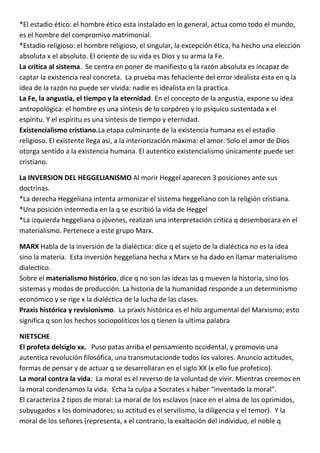 *El estadio ético: el hombre ético esta instalado en lo general, actua como todo el mundo,
es el hombre del compromiso matrimonial.
*Estadio religioso: el hombre religioso, el singular, la excepción ética, ha hecho una elección
absoluta x el absoluto. El oriente de su vida es Dios y su arma la Fe.
La critica al sistema. Se centra en poner de manifiesto q la razón absoluta es incapaz de
captar la existencia real concreta. La prueba mas fehaciente del error idealista esta en q la
idea de la razón no puede ser vivida: nadie es idealista en la practica.
La Fe, la angustia, el tiempo y la eternidad. En el concepto de la angustia, expone su idea
antropológica: el hombre es una síntesis de lo corpóreo y lo psíquico sustentada x el
espíritu. Y el espíritu es una síntesis de tiempo y eternidad.
Existencialismo cristiano.La etapa culminante de la existencia humana es el estadio
religioso. El existente llega asi, a la interiorización máxima: el amor. Solo el amor de Dios
otorga sentido a la existencia humana. El autentico existencialismo únicamente puede ser
cristiano.

La INVERSION DEL HEGGELIANISMO Al morir Heggel aparecen 3 posiciones ante sus
doctrinas.
*La derecha Heggeliana intenta armonizar el sistema heggeliano con la religión cristiana.
*Una posición intermedia en la q se escribió la vida de Heggel
*La izquierda heggeliana o jóvenes, realizan una interpretación critica q desembocara en el
materialismo. Pertenece a este grupo Marx.

MARX Habla de la inversión de la dialéctica: dice q el sujeto de la dialéctica no es la idea
sino la materia. Esta inversión heggeliana hecha x Marx se ha dado en llamar materialismo
dialectico.
Sobre el materialismo histórico, dice q no son las ideas las q mueven la historia, sino los
sistemas y modos de producción. La historia de la humanidad responde a un determinismo
económico y se rige x la dialéctica de la lucha de las clases.
Praxis histórica y revisionismo. La praxis histórica es el hilo argumental del Marxismo; esto
significa q son los hechos sociopolíticos los q tienen la ultima palabra

NIETSCHE
El profeta delsiglo xx. Puso patas arriba el pensamiento occidental, y promovio una
autentica revolución filosófica, una transmutacionde todos los valores. Anuncio actitudes,
formas de pensar y de actuar q se desarrollaran en el siglo XX (x ello fue profetico).
La moral contra la vida: La moral es el reverso de la voluntad de vivir. Mientras creemos en
la moral condenamos la vida. Echa la culpa a Socrates x haber “inventado la moral”.
El caracteriza 2 tipos de moral: La moral de los esclavos (nace en el alma de los oprimidos,
subyugados x los dominadores; su actitud es el servilismo, la diligencia y el temor). Y la
moral de los señores (representa, x el contrario, la exaltación del individuo, el noble q
 