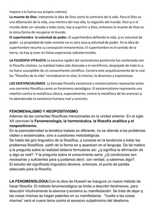impone x la fuerza sus propios valores)
La muerte de Dios: Interpreta la idea de Dios como lo contrario de la vida. Para el Dios es
una difamación de la vida, una mentira del mas alla; la negación del mundo. Dice q si el
mundo debe ser salvado a toda costa, hay q suprimir a Dios; entonces la muerte de Dios es
la única forma de recuperar el mundo.
El superhombre la voluntad de poder. El superhombre defiende la vida, q es voluntad de
poder. La propiedad de todo viviente no es otra cosa q voluntad de poder. En la idea de
superhombre resume su concepción inmanentista. El superhombre es el sentido de la
tierra, no hay q creer en falsas esperanzas sobreterrenales.

LA FILOSOFIA VITALISTA La excesiva rigidez del racionalismo positivista fue contestada con
la filosofía vitalista. La realidad había sido disecada x el cientifismo, despojada de todo lo q
no fuera susceptible de un conocimiento científico. Constra este anquilosamiento de lo real
las “filosofías de la vida” reivindicaron lo vital, lo interior, lo dinamico y espontaneo.

LOS EXISTENCIALISMOS La llamada filosofía existencial o existencialismo representa tanto
una corriente filosófica como un fenómeno sociológico. El existencialismo representa una
rebelión contra la metafísica clásica, especialmente, contra la metafísica de las esencias q
ha abandonado la existencia humana real y concreta.


FENOMENALISMO Y NEOPOSITIVISMO
Ademas de las corrientes filosóficas mencionadas en la unidad anterior. En el siglo
XX conviven la Fenomenologia, la hermenéutica, la filosofía analítica y el
neopositivismo.
En la posmodernidad la temática tratada es diferente, no se atiende a los problemas
vitales o existenciales, sino a cuestiones metodológicas.
Se habla del giro linguistico de la filosófica, q consiste en la tendencia a tratar los
problemas filosóficos partir de la forma en q aparecen en el lenguaje. De tal matera
q la pregunta sobre la realidad debería formularse asi: ¿q significa la afirmación de
q algo es real?. Y la pregunta sobre el conocimiento seria: ¿Q condiciones son
necesarias y suficientes para q podamos decir, con verdad, q sabemos algo?.
El estudio del significado linguistico deviene, entonces, el punto de partida
adecuado para la filosofía.


LA FENOMENOLOGIA:Con la obra de Husserl se inaugura un nuevo método de
hacer filosofía. El método fenomenológico se limita a describir fenómenos, para
descubrir intuitivamente la esencia q encierra su manifestación. Se trata de dejar q
las cosas mismas se hagan patentes en su manifestarse. “Vuelta a las cosas
mismas” será el nuevo lema contra el excesivo subjetivismo del idealismo.
 