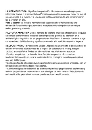 LA HERMENEUTICA. Significa interpretación. Supone una metodología para
interpretar textos. La hermenéutica Permite comprender a un autor mejor de lo q el
se comprende a si mismo, y a una época histórica mejor de lo q la comprendieron
los q vivieron en ella.
Para Gadamer la filosofía hermenéutica supone q el ser humano hay una
dimensión fundamental q le permite la interpretación y comprensión de lo q le
rodea, pasado y presente.

FILOFOFIA ANALITICA Con el nombre de folofofia analítica o filosofía del lenguaje
se conoce al movimiento filosófico contemporáneo q centra su atención en el
análisis lógico linguistico de las proposiciones filosóficas. La nueva corriente surge
como rechazo del idealismo y significa una vuelta a la tradición empirista inglesa.

NEOPOSITIVISMO o Positivismo Logico , representa una vuelta al positivismo y al
empirismo con las aportaciones de la lógica. Se caracterizo x los sig. Rasgos:
*Actitud antimetafisica: Todas las afirmaciones metafísicas son absurdas.
*Funcion terapéutica: La filosofía tiene función terapéutica. Su cometido
fundamental consiste en curar a la ciencia de los contagios metafísicos debido al
mal uso del lenguaje.
*Ciencia unificada: el neopositivismo pretende llegar a una ciencia unificada, con un
lenguaje q sea común a todos los saberes.
-*Atomismo lógico: la existencia de atomos empíricos y proposiciones atonmicas q
forman proposiciones moleculares q son el origen de toda ciencia. Este postulado
es inverificable, pero sin el nada se puede explicar científicamente.
 