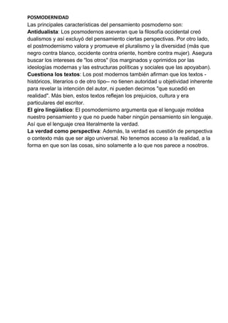 POSMODERNIDAD
Las principales características del pensamiento posmoderno son:
Antidualista: Los posmodernos aseveran que la filosofía occidental creó
dualismos y así excluyó del pensamiento ciertas perspectivas. Por otro lado,
el postmodernismo valora y promueve el pluralismo y la diversidad (más que
negro contra blanco, occidente contra oriente, hombre contra mujer). Asegura
buscar los intereses de "los otros" (los marginados y oprimidos por las
ideologías modernas y las estructuras políticas y sociales que las apoyaban).
Cuestiona los textos: Los post modernos también afirman que los textos -
históricos, literarios o de otro tipo-- no tienen autoridad u objetividad inherente
para revelar la intención del autor, ni pueden decirnos "que sucedió en
realidad". Más bien, estos textos reflejan los prejuicios, cultura y era
particulares del escritor.
El giro lingüístico: El posmodernismo argumenta que el lenguaje moldea
nuestro pensamiento y que no puede haber ningún pensamiento sin lenguaje.
Así que el lenguaje crea literalmente la verdad.
La verdad como perspectiva: Además, la verdad es cuestión de perspectiva
o contexto más que ser algo universal. No tenemos acceso a la realidad, a la
forma en que son las cosas, sino solamente a lo que nos parece a nosotros.
 