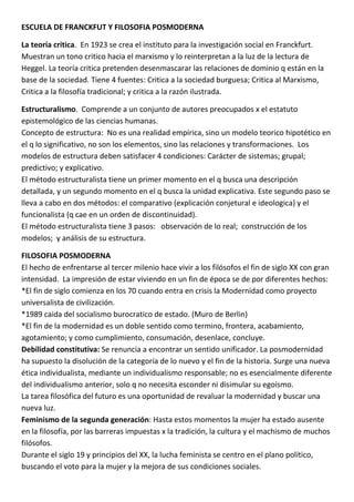 ESCUELA DE FRANCKFUT Y FILOSOFIA POSMODERNA

La teoría critica. En 1923 se crea el instituto para la investigación social en Franckfurt.
Muestran un tono critico hacia el marxismo y lo reinterpretan a la luz de la lectura de
Heggel. La teoría critica pretenden desenmascarar las relaciones de dominio q están en la
base de la sociedad. Tiene 4 fuentes: Critica a la sociedad burguesa; Critica al Marxismo,
Critica a la filosofía tradicional; y critica a la razón ilustrada.

Estructuralismo. Comprende a un conjunto de autores preocupados x el estatuto
epistemológico de las ciencias humanas.
Concepto de estructura: No es una realidad empírica, sino un modelo teorico hipotético en
el q lo significativo, no son los elementos, sino las relaciones y transformaciones. Los
modelos de estructura deben satisfacer 4 condiciones: Carácter de sistemas; grupal;
predictivo; y explicativo.
El método estructuralista tiene un primer momento en el q busca una descripción
detallada, y un segundo momento en el q busca la unidad explicativa. Este segundo paso se
lleva a cabo en dos métodos: el comparativo (explicación conjetural e ideologica) y el
funcionalista (q cae en un orden de discontinuidad).
El método estructuralista tiene 3 pasos: observación de lo real; construcción de los
modelos; y análisis de su estructura.

FILOSOFIA POSMODERNA
El hecho de enfrentarse al tercer milenio hace vivir a los filósofos el fin de siglo XX con gran
intensidad. La impresión de estar viviendo en un fin de época se de por diferentes hechos:
*El fin de siglo comienza en los 70 cuando entra en crisis la Modernidad como proyecto
universalista de civilización.
*1989 caida del socialismo burocratico de estado. (Muro de Berlin)
*El fin de la modernidad es un doble sentido como termino, frontera, acabamiento,
agotamiento; y como cumplimiento, consumación, desenlace, concluye.
Debilidad constitutiva: Se renuncia a encontrar un sentido unificador. La posmodernidad
ha supuesto la disolución de la categoría de lo nuevo y el fin de la historia. Surge una nueva
ética individualista, mediante un individualismo responsable; no es esencialmente diferente
del individualismo anterior, solo q no necesita esconder ni disimular su egoísmo.
La tarea filosófica del futuro es una oportunidad de revaluar la modernidad y buscar una
nueva luz.
Feminismo de la segunda generación: Hasta estos momentos la mujer ha estado ausente
en la filosofía, por las barreras impuestas x la tradición, la cultura y el machismo de muchos
filósofos.
Durante el siglo 19 y principios del XX, la lucha feminista se centro en el plano político,
buscando el voto para la mujer y la mejora de sus condiciones sociales.
 