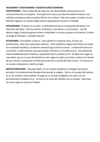 HELENISMO Y CRISTIANISMO: FILOSOFIA GRECO ROMANA
ESCEPTICISMO: El bien depende de cada uno. Ser desconfiado y precavido son las
características de un escéptico. El escepticismo mas q una doctrina determinada es una
actitud q concluye q nada se puede afirmar con certeza. Todo esta sujeto a la duda. Es una
filosofía negativa, en cuanto niega nuestra capacidad de conocer la realidad.

EPICUREISMO: El placer es no sufrir. La felicidad consiste en la búsqueda del placer y la
liberación del dolor. No hay q temer al destino, ni los dioses, ni a la muerte. Ley del
destino ciego; el destino genera temor e infelicidad. Lo único q existe es lo material. La ética
se dirige al individuo. Fundador Epicuro

ESTOICISMO: el fundador es Zenon. Solo admiten lo material. Dios, el alma, los
sentimientos, todo tiene naturaleza material. Toda realidad es objeto de la física; no creían
en la realidad metafisica. El devenir universal rige el obrar humano. La libertad humana es
una ilusión. La ética Estoica aconseja aceptar el destino y lo q debe ocurrir. Una actitud de
imperturbabilidad ante el destino, aceptando todo lo q debe ocurrir. Se debe vivir según la
naturaleza que en el caso del hombre es vivir según la razón y la virtud. La ética es la fuente
de paz interior y compasión y El bien personal esta x encima del bien común. El universo es
un cuerpo compuesto x materia y logos.

NEOPLATONICISMO: Resurge Platon. Es un estudio metafísico y teologico del primer
principio. Es el platonicismo llevado al terreno de la religión. Dios es el creador del hombre,
es un ser simple e incorruptible. El Logos es un mundo inteligible y las ideas son los
pensamientos q habitan en el. La ética es la unión del hombre con su creador. Dios hace
las cosas según un proceso Triadico.
 