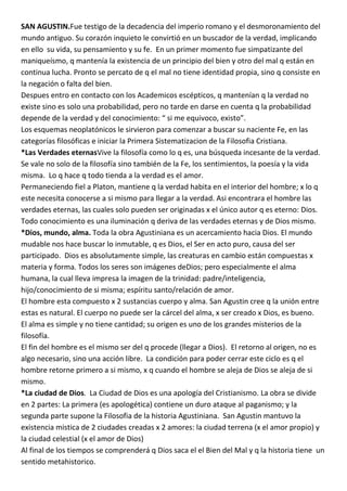 SAN AGUSTIN.Fue testigo de la decadencia del imperio romano y el desmoronamiento del
mundo antiguo. Su corazón inquieto le convirtió en un buscador de la verdad, implicando
en ello su vida, su pensamiento y su fe. En un primer momento fue simpatizante del
maniqueísmo, q mantenía la existencia de un principio del bien y otro del mal q están en
continua lucha. Pronto se percato de q el mal no tiene identidad propia, sino q consiste en
la negación o falta del bien.
Despues entro en contacto con los Academicos escépticos, q mantenían q la verdad no
existe sino es solo una probabilidad, pero no tarde en darse en cuenta q la probabilidad
depende de la verdad y del conocimiento: “ si me equivoco, existo”.
Los esquemas neoplatónicos le sirvieron para comenzar a buscar su naciente Fe, en las
categorías filosóficas e iniciar la Primera Sistematizacion de la Filosofia Cristiana.
*Las Verdades eternasVive la filosofía como lo q es, una búsqueda incesante de la verdad.
Se vale no solo de la filosofía sino también de la Fe, los sentimientos, la poesía y la vida
misma. Lo q hace q todo tienda a la verdad es el amor.
Permaneciendo fiel a Platon, mantiene q la verdad habita en el interior del hombre; x lo q
este necesita conocerse a si mismo para llegar a la verdad. Asi encontrara el hombre las
verdades eternas, las cuales solo pueden ser originadas x el único autor q es eterno: Dios.
Todo conocimiento es una iluminación q deriva de las verdades eternas y de Dios mismo.
*Dios, mundo, alma. Toda la obra Agustiniana es un acercamiento hacia Dios. El mundo
mudable nos hace buscar lo inmutable, q es Dios, el Ser en acto puro, causa del ser
participado. Dios es absolutamente simple, las creaturas en cambio están compuestas x
materia y forma. Todos los seres son imágenes deDios; pero especialmente el alma
humana, la cual lleva impresa la imagen de la trinidad: padre/inteligencia,
hijo/conocimiento de si misma; espíritu santo/relación de amor.
El hombre esta compuesto x 2 sustancias cuerpo y alma. San Agustin cree q la unión entre
estas es natural. El cuerpo no puede ser la cárcel del alma, x ser creado x Dios, es bueno.
El alma es simple y no tiene cantidad; su origen es uno de los grandes misterios de la
filosofía.
El fin del hombre es el mismo ser del q procede (llegar a Dios). El retorno al origen, no es
algo necesario, sino una acción libre. La condición para poder cerrar este ciclo es q el
hombre retorne primero a si mismo, x q cuando el hombre se aleja de Dios se aleja de si
mismo.
*La ciudad de Dios. La Ciudad de Dios es una apología del Cristianismo. La obra se divide
en 2 partes: La primera (es apologética) contiene un duro ataque al paganismo; y la
segunda parte supone la Filosofia de la historia Agustiniana. San Agustin mantuvo la
existencia mistica de 2 ciudades creadas x 2 amores: la ciudad terrena (x el amor propio) y
la ciudad celestial (x el amor de Dios)
Al final de los tiempos se comprenderá q Dios saca el el Bien del Mal y q la historia tiene un
sentido metahistorico.
 