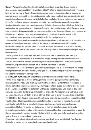 Razon y Fe (para San Agustin). Comienza la búsqueda de la verdad de una manera
desesperada: buscaba el bien y la verdad. A los 19 años se paso al Racionalismo y rechazo
la Fe en nombre de la Razon. Sin embargo poco a poco va descubriendo q ambas no se
opones, sino q su relación es de colaboración. La Fe es un modo de pensar, asintiendo q si
no existiese el pensamiento no existiría la Fe. Por eso la inteligencia es la recompensa de la
Fe. La Fe y la Razon son dos campos q necesitan ser equilibrados y complementados.
San Agustin quiere comprender el contenido de la Fe, demostrar la credibilidad de la Fe y
profundizar en sus enseñanzas. Sintio preferencia x los neoplatónicos q lo influyeron, pero
a los q corrigio. Esta predilección se baso en considerar los filósofos clásicos mas cercanos al
cristianismo y x haber dado vida a una enseñanza común de la verdadera filosofía.
Los principios q componen y se inspira la filosofía de San Agustin son:
*Interioridad: hace una invitación al sujeto para q vuelva a si mismo, para q se de cuenta de
que en el, hay algo mas q lo trasciende. La mente humana esta en relación con las
realidades inteligibles e inmutables. Con este principio demuestra la existencia de Dios,
prueba la espiritualidad del alma y su inmortalidad y además da una explicación psicológica
de la Trinidad.
*Participacion: Todo bien, o es bien x su misma naturaleza y esencia, o es bien por
participación. El primer caso es el bien sumo (Dios), y el segundo es un bien limitado.
“Poseer parcialmente un bien q solo Dios posee de modo absoluto.” Esta participación
puede ser, la participación del Ser, de la Verdad, del Amor, la Belleza….
*Inmutabilidad: El ser verdadero, genuino y autentico; es solo el ser inmutable. No existe
de alguna forma o en cierta medida, sino q es el SER. Este principio vale para distinguir al
ser x esencia del ser por participación.
La FILOSOFIA AGUSTINIANA se centra en 2 temas esenciales: Dios y el Hombre.
*DIOS. Para llegar de la mente a Dios, primero tenemos q preguntarnos x el mundo;
después volverse hacia uno mismo y x ultimo trascenderse. El hombre se reconoce a si
mismo como Ser existente, pensante y amante; por ello se puede ascender a Dios x 3 vias:
la del ser, la de la verdad y la del amor. Se trata de trascenderse a uno mismo, de poner
nuestros pasos allí, donde la luz de la razón se enciende. Asi llegaremos a un Dios, q es el
ser sumo, la primera verdad y el amor eterno. Dios crea el alma y la infunde en el cuerpo.
*El HOMBRE. San Agustin explora, del hombre, su misterio, su naturaleza, su espiritualidad
y su libertad. El compuesto humano esta formado x el cuerpo y el espíritu. Supero el
espiritualismo helénico: la cárcel del alma no es el cuerpo humano, sino el cuerpo
corruptible. El alma no puede ser dichosa sin el cuerpo; esta fue creada de la nada.
La tesis fundamental q ayuda a entender el misterio del hombre es su creación a imagen de
Dios; q es propia del hombre interior (de la mente); pero ha sido deformada x el pecado y
será la Gracia la encargada de reformarla.
El hombre, solo adhiriéndose al ser inmutable, puede alcanzar su felicidad. San Agustin
defendió la existencia de una sola alma y una sola voluntad.
 