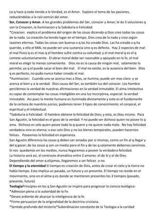 Lo q hace q todo tienda a la Verdad, es el Amor. Exploro el tema de las pasiones,
reduciéndolas a la raíz común del amor.
Ser, Conocer y Amar. A los grandes problemas del Ser, conocer y Amar; le da 3 soluciones q
son la Creacion, la Iluminacion y la Sabiduria o Felicidad.
*Creacion: explica el problema del origen de las cosas diciendo q Dios creo todas las cosas
de la nada. La creación ha tenido lugar en el tiempo, Dios crea de la nada y crea según
razones eternas. Todas las cosas son buenas x q las ha creado Dios. Las ha creado x q ha
querido, x ello el MAL no puede ser una sustancia sino q es defecto. Hay 2 especies de mal:
el mal físico q es el mas q el hombre sufre contra su voluntad; y el mal moral q es el q
comete voluntariamente. El obrar moral debe ser razonable y apoyado en la fe, el mal
moral es elegir lo menos conveniente. Dios no es la causa de ningún mal, solamente lo
permite; ya q el puede sacar el bien del mal. El mal no existe, es la ausencia del bien. Dios
q es perfecto, no pudo nunca haber creado el mal.
*Iluminacion: Cuando uno se acerca mas a Dios, se ilumina; puede ver mas claro y se
acerca al bien y a la verdad. Dios causa del Ser, es también luz del conocer. Los hombre
percibimos la verdad de nuestras afirmaciones en la verdad inmutable. El alma intelectiva
es capaz de contemplar las cosas inteligibles en una luz incorpórea, especial: la verdad
inmutable. Asi pues la mente humana es iluminada divinamente y esto es el fundamente
de la certeza de nuestros juicios; podemos tener 3 tipos de conocimiento: el corporal, el
espiritual y el intelectual.
*Sabiduria o Felicidad: El hombre obtiene la felicidad de Dios; y esta, es Dios mismo. Para
San Agustin, la felicidad es el gozo de la verdad. Y no puede ser dichoso quien no posee lo q
ama. Dichoso es solo quien posee todo lo q quiere y no quiere nada malo. No hay felicidad
verdadera sino es eterna; x eso solo Dios y no los bienes temporales, pueden hacernos
felices. Poseemos la felicidad en esperanza.
San Agustin diferencia las cosas q deben ser amadas por si mismas, como un fin al q llegar y
del q gozar; de las cosas q son un medio para el fin y de las q solamente debemos servirnos.
Si nos quedamos en los medios, nunca llegaremos a poseer la verdadera felicidad.
La historia será asi, el contraste dramático entre 2 amores: el de Si y el de Dios.
Dependiendo del amor q elijamos, llegaremos a ser felices o no.
El tiempo y la eternidad El tiempo es creación de Dios, antes de crear el cielo y la tierra no
había tiempo. Esto implica un pasado, un futuro y un presente. El tiempo no reside en el
movimiento, sino en el alma q es donde se mantienen presentes los 3 tiempos (pasado,
presente, futuro)
TeologiaPrincipios en los q San Agustin se inspiro para progresar la ciencia teológica:
*Adhesion plena a la autoridad de la Fe.
*Deseo ardiente de alcarzar la inteligencia de la fe.
*Firme persuacion de la originalidad de la doctrina cristiana.
*Sentido profundo del misterio*Subordinacion constante de la Teologia a la caridad
 