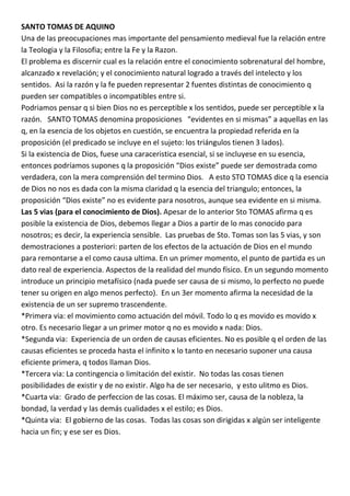 SANTO TOMAS DE AQUINO
Una de las preocupaciones mas importante del pensamiento medieval fue la relación entre
la Teologia y la Filosofia; entre la Fe y la Razon.
El problema es discernir cual es la relación entre el conocimiento sobrenatural del hombre,
alcanzado x revelación; y el conocimiento natural logrado a través del intelecto y los
sentidos. Asi la razón y la fe pueden representar 2 fuentes distintas de conocimiento q
pueden ser compatibles o incompatibles entre si.
Podriamos pensar q si bien Dios no es perceptible x los sentidos, puede ser perceptible x la
razón. SANTO TOMAS denomina proposiciones “evidentes en si mismas” a aquellas en las
q, en la esencia de los objetos en cuestión, se encuentra la propiedad referida en la
proposición (el predicado se incluye en el sujeto: los triángulos tienen 3 lados).
Si la existencia de Dios, fuese una caraceristica esencial, si se incluyese en su esencia,
entonces podríamos supones q la proposición “Dios existe” puede ser demostrada como
verdadera, con la mera comprensión del termino Dios. A esto STO TOMAS dice q la esencia
de Dios no nos es dada con la misma claridad q la esencia del triangulo; entonces, la
proposición “Dios existe” no es evidente para nosotros, aunque sea evidente en si misma.
Las 5 vias (para el conocimiento de Dios). Apesar de lo anterior Sto TOMAS afirma q es
posible la existencia de Dios, debemos llegar a Dios a partir de lo mas conocido para
nosotros; es decir, la experiencia sensible. Las pruebas de Sto. Tomas son las 5 vias, y son
demostraciones a posteriori: parten de los efectos de la actuación de Dios en el mundo
para remontarse a el como causa ultima. En un primer momento, el punto de partida es un
dato real de experiencia. Aspectos de la realidad del mundo físico. En un segundo momento
introduce un principio metafísico (nada puede ser causa de si mismo, lo perfecto no puede
tener su origen en algo menos perfecto). En un 3er momento afirma la necesidad de la
existencia de un ser supremo trascendente.
*Primera via: el movimiento como actuación del móvil. Todo lo q es movido es movido x
otro. Es necesario llegar a un primer motor q no es movido x nada: Dios.
*Segunda via: Experiencia de un orden de causas eficientes. No es posible q el orden de las
causas eficientes se proceda hasta el infinito x lo tanto en necesario suponer una causa
eficiente primera, q todos llaman Dios.
*Tercera via: La contingencia o limitación del existir. No todas las cosas tienen
posibilidades de existir y de no existir. Algo ha de ser necesario, y esto ulitmo es Dios.
*Cuarta via: Grado de perfeccion de las cosas. El máximo ser, causa de la nobleza, la
bondad, la verdad y las demás cualidades x el estilo; es Dios.
*Quinta via: El gobierno de las cosas. Todas las cosas son dirigidas x algún ser inteligente
hacia un fin; y ese ser es Dios.
 
