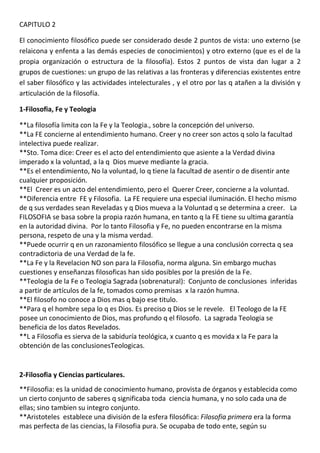 CAPITULO 2

El conocimiento filosófico puede ser considerado desde 2 puntos de vista: uno externo (se
relaicona y enfenta a las demás especies de conocimientos) y otro externo (que es el de la
propia organización o estructura de la filosofía). Estos 2 puntos de vista dan lugar a 2
grupos de cuestiones: un grupo de las relativas a las fronteras y diferencias existentes entre
el saber filosófico y las actividades intelecturales , y el otro por las q atañen a la división y
articulación de la filosofía.

1-Filosofia, Fe y Teologia

**La filosofía limita con la Fe y la Teologia., sobre la concepción del universo.
**La FE concierne al entendimiento humano. Creer y no creer son actos q solo la facultad
intelectiva puede realizar.
**Sto. Toma dice: Creer es el acto del entendimiento que asiente a la Verdad divina
imperado x la voluntad, a la q Dios mueve mediante la gracia.
**Es el entendimiento, No la voluntad, lo q tiene la facultad de asentir o de disentir ante
cualquier proposición.
**El Creer es un acto del entendimiento, pero el Querer Creer, concierne a la voluntad.
**Diferencia entre FE y Filosofia. La FE requiere una especial iluminación. El hecho mismo
de q sus verdades sean Reveladas y q Dios mueva a la Voluntad q se determina a creer. La
FILOSOFIA se basa sobre la propia razón humana, en tanto q la FE tiene su ultima garantía
en la autoridad divina. Por lo tanto Filosofia y Fe, no pueden encontrarse en la misma
persona, respeto de una y la misma verdad.
**Puede ocurrir q en un razonamiento filosófico se llegue a una conclusión correcta q sea
contradictoria de una Verdad de la fe.
**La Fe y la Revelacion NO son para la Filosofia, norma alguna. Sin embargo muchas
cuestiones y enseñanzas filosoficas han sido posibles por la presión de la Fe.
**Teologia de la Fe o Teologia Sagrada (sobrenatural): Conjunto de conclusiones inferidas
a partir de artículos de la fe, tomados como premisas x la razón humna.
**El filosofo no conoce a Dios mas q bajo ese titulo.
**Para q el hombre sepa lo q es Dios. Es preciso q Dios se le revele. El Teologo de la FE
posee un conocimiento de Dios, mas profundo q el filosofo. La sagrada Teologia se
beneficia de los datos Revelados.
**L a Filosofia es sierva de la sabiduría teológica, x cuanto q es movida x la Fe para la
obtención de las conclusionesTeologicas.


2-Filosofia y Ciencias particulares.
**Filosofia: es la unidad de conocimiento humano, provista de órganos y establecida como
un cierto conjunto de saberes q significaba toda ciencia humana, y no solo cada una de
ellas; sino tambien su integro conjunto.
**Aristoteles establece una división de la esfera filosófica: Filosofia primera era la forma
mas perfecta de las ciencias, la Filosofia pura. Se ocupaba de todo ente, según su
 
