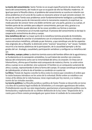 La teoría del conocimiento: Santo Tomás no se ocupó específicamente de desarrollar una
teoría del conocimiento, del modo en que se ocuparán de ello los filósofos modernos. Al
igual que para la filosofía clásica, el problema del conocimiento se suscita en relación con
otros problemas en el curso de los cuales es necesario aclarar en qué consiste conocer. En
el caso de santo Tomás esos problemas serán fundamentalmente teológicos y psicológicos.
Por ser el hombre punto de intersección entre lo meramente corporal y lo espiritual, su
modo peculiar de conocer tiene una doble vertiente: por una parte, gracias a su cuerpo, el
hombre parte de los sentidos para adquirir conocimiento; pero por otra, gracias a su
intelecto, el hombre puede abstraer de las cosas sensibles sus formas o esencias
inteligibles, y remontarse así al mundo espiritual. El proceso del conocimiento se da bajo la
cooperación estrechísima de alma y cuerpo.
Una metafísica del ser: La mayor parte de la metafísica tomista procede de Aristóteles,
pero la necesidad de conciliar el aristotelismo con el cristianismo le llevará a introducir una
nueva estructura metafísica, utilizada ya por Avicena, y que constituye uno de los aspectos
más originales de su filosofía: la distinción entre "esencia" (essentia) y "ser" (esse). También
recurrirá a las teorías platónicas de la participación, de la causalidad ejemplar y de los
grados del ser. Analogía, causalidad y participación vertebran y configuran su metafísica del
ser.
El hombre, cuerpo y alma: La doctrina tomista acerca del hombre difiere de la agustiniana y
se fundamenta en la concepción aristotélica, la cual tratará de conciliar con creencias
básicas del cristianismo como son la inmortalidad del alma y la creación. En línea con el
hilemorfismo, afirma que el hombre está compuesto de materia y forma. La unión entre
alma y cuerpo no es accidental, sino sustancial. El hombre es un compuesto sustancial de
alma y cuerpo, representando el alma la forma del cuerpo. El cuerpo constituye el principio
de individuación; el alma le da al hombre su condición en cuanto tal.
La Ética: Tomás de Aquino concibe la ética como la ciencia que considera el orden que
la razón humana introduce en los actos de la voluntad. Dicho orden se establece con
vistas al fin último de la vida humana; viene expresado por ley moral, y se realiza a
través de las virtudes morales.
La teoría política: La filosofía jurídica y política de Santo Tomás se desarrolla en torno
a la idea de la justicia legal recibida de Aristóteles y el concepto agustiniano del orden.
Probablemente una de sus más importantes aportaciones al pensamiento político sea la
formulación y explicitación de su célebre definición de la ley como "disposición de la
razón para el bien común promulgada por quien tiene el cuidado de la comunidad".
 