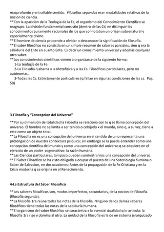 masprofundo y entrañable sentido. Filosofias segundas eran modalidades relativas de la
nocion de ciencia.
**Con la aparición de la Teologia de la Fe, el organismo del Conocimiento Cientifico se
reagrupo. La división fundamental consistio (dentro de las Cs) en distinguir los
conocimientos puramente racionales de los que connotaban un origen sobrenatural y
especialmente divino.
**El hombre de ciencia propende a olvidar o desconocer la significación de filosofía.
**El saber filosófico no consistía en un simple resumen de saberes parciales, sino q era la
sabiduría del Ente en cuanto Ente. Es decir un conocimiento universal y además cualquier
otro saber.
**Los conocimientos científicos vienen a organizarse de la siguiente forma:
   1-La teología de la Fe.
   2-La Filosofia q abarca a la Metafisica y a las Cs. Filosóficas particulares, pero no
autónomas.
   3-Todas las Cs. Estrictamente particulares (q fallan en algunas condiciones de las cs. Pag.
50)




3-Filosofia y “Concepcion del Universo”
**Por su dimensión de totalidad la Filosofia se relaciona con lo q se llama concepción del
universo. El hombre no se limita a ser tenido o cobijado x el mundo, sino q, a su vez, tiene a
este como un objeto total.
**La Filosofia no es una concepción del universo en el sentido de q no representa una
prolongación de nuestra contextura psíquica; sin embargo se la puede entender como una
concepción científica del mundo y como una concepción del universo q se adquiere en el
ejercicio de un poder cognoscitivo: la razón humana.
**Las Ciencias particulares, tampoco pueden suministrarnos una concepción del universo.
**El Saber Filosofico se ha visto obligado a ocupar el puesto de una Soteriologia humana o
Saber de Salvacion, en dos ocasiones: Antes de la propagación de la Fe Cristiana y en la
Crisis moderna q se origina en al Renacimiento.


4-La Estructura del Saber Filosofico
**Los saberes filosóficos son, modos imperfectos, secundarios, de la nocion de Filosofia
(filosofía segunda).
**La filosofía 1ra reúne todas las notas de la filosofía. Ninguno de los demás saberes
filosóficos tiene todas las notas de la sabiduría humana.
**El organismo del saber filosófico se caracteriza x la esencial dualidad q lo articula: la
filosofía 1ra rige y domina al otro. La unidad de la filosofía es la de un sistema jerarquizado
 