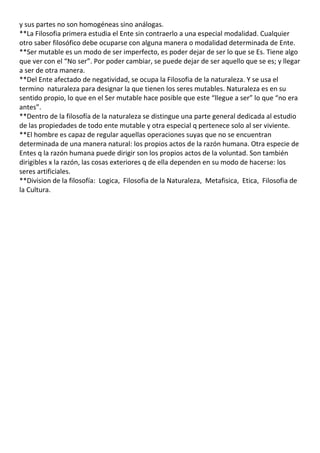 y sus partes no son homogéneas sino análogas.
**La Filosofia primera estudia el Ente sin contraerlo a una especial modalidad. Cualquier
otro saber filosófico debe ocuparse con alguna manera o modalidad determinada de Ente.
**Ser mutable es un modo de ser imperfecto, es poder dejar de ser lo que se Es. Tiene algo
que ver con el “No ser”. Por poder cambiar, se puede dejar de ser aquello que se es; y llegar
a ser de otra manera.
**Del Ente afectado de negatividad, se ocupa la Filosofia de la naturaleza. Y se usa el
termino naturaleza para designar la que tienen los seres mutables. Naturaleza es en su
sentido propio, lo que en el Ser mutable hace posible que este “llegue a ser” lo que “no era
antes”.
**Dentro de la filosofía de la naturaleza se distingue una parte general dedicada al estudio
de las propiedades de todo ente mutable y otra especial q pertenece solo al ser viviente.
**El hombre es capaz de regular aquellas operaciones suyas que no se encuentran
determinada de una manera natural: los propios actos de la razón humana. Otra especie de
Entes q la razón humana puede dirigir son los propios actos de la voluntad. Son también
dirigibles x la razón, las cosas exteriores q de ella dependen en su modo de hacerse: los
seres artificiales.
**Division de la filosofía: Logica, Filosofia de la Naturaleza, Metafisica, Etica, Filosofia de
la Cultura.
 