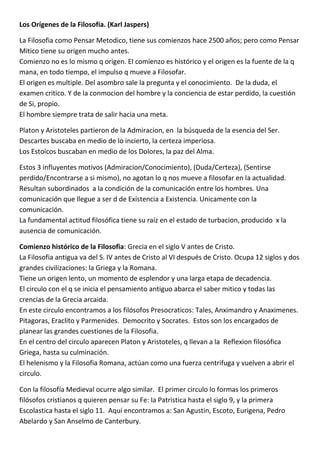 Los Orígenes de la Filosofía. (Karl Jaspers)

La Filosofia como Pensar Metodico, tiene sus comienzos hace 2500 años; pero como Pensar
Mitico tiene su origen mucho antes.
Comienzo no es lo mismo q origen. El comienzo es histórico y el origen es la fuente de la q
mana, en todo tiempo, el impulso q mueve a Filosofar.
El origen es multiple. Del asombro sale la pregunta y el conocimiento. De la duda, el
examen critico. Y de la conmocion del hombre y la conciencia de estar perdido, la cuestión
de Si, propio.
El hombre siempre trata de salir hacia una meta.

Platon y Aristoteles partieron de la Admiracion, en la búsqueda de la esencia del Ser.
Descartes buscaba en medio de lo incierto, la certeza imperiosa.
Los Estoicos buscaban en medio de los Dolores, la paz del Alma.

Estos 3 influyentes motivos (Admiracion/Conocimiento), (Duda/Certeza), (Sentirse
perdido/Encontrarse a si mismo), no agotan lo q nos mueve a filosofar en la actualidad.
Resultan subordinados a la condición de la comunicación entre los hombres. Una
comunicación que llegue a ser d de Existencia a Existencia. Unicamente con la
comunicación.
La fundamental actitud filosófica tiene su raíz en el estado de turbacion, producido x la
ausencia de comunicación.

Comienzo histórico de la Filosofia: Grecia en el siglo V antes de Cristo.
La Filosofia antigua va del S. IV antes de Cristo al VI después de Cristo. Ocupa 12 siglos y dos
grandes civilizaciones: la Griega y la Romana.
Tiene un origen lento, un momento de esplendor y una larga etapa de decadencia.
El circulo con el q se inicia el pensamiento antiguo abarca el saber mitico y todas las
crencias de la Grecia arcaida.
En este circulo encontramos a los filósofos Presocraticos: Tales, Anximandro y Anaximenes.
Pitagoras, Eraclito y Parmenides. Democrito y Socrates. Estos son los encargados de
planear las grandes cuestiones de la Filosofia.
En el centro del circulo aparecen Platon y Aristoteles, q llevan a la Reflexion filosófica
Griega, hasta su culminación.
El helenismo y la Filosofia Romana, actúan como una fuerza centrifuga y vuelven a abrir el
circulo.

Con la filosofía Medieval ocurre algo similar. El primer circulo lo formas los primeros
filósofos cristianos q quieren pensar su Fe: la Patristica hasta el siglo 9, y la primera
Escolastica hasta el siglo 11. Aquí encontramos a: San Agustin, Escoto, Eurigena, Pedro
Abelardo y San Anselmo de Canterbury.
 