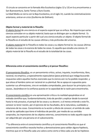 El circulo se concentra en la llamada Alta Escolastica (siglos 12 y 13) en la q encontramos a
San Buenaventura, Santo Tomas y Duns Escoto.
La Edad Media se cierra con la Baja Escolastica, en el siglo 14, cuando las sistematizaciones
anteriores, entran en crisis (Guillermo de Ockham).



Objeto formal y material de la filosofía:
El objeto formal de una ciencia es el aspecto especial que se enfoca. No importa que varias
ciencias coincidan en su objeto material; basta que se distingan por su objeto formal. Es
aquel aspecto particular a partir del cual una ciencia estudia un objeto. El objeto formal de
la filosofía es el estudio de las causas últimas y más profundas del universo.

El objeto material de la Filosofía es todas las cosas y su objeto formal es: las causas últimas
de todas las cosas o la esencia de todas las cosas. Es aquello que estudia una ciencia. El
objeto material de la filosofía es el estudio de la totalidad de las cosas.




Diferencias entre el conocimiento científico y el pensar filosófico:

El pensamiento filosófico, es un pensamiento crítico, activo, inquieto, inconformista, libre,
racional, no empírico, y especialmente especulativo (poco práctico) que indaga buscando
respuestas sobre aquellos hechos esenciales que la ciencia aún no ha podido responder, y
que eleva al hombre como ser racional en su plenitud. No se apoya en supuestos para
sustentar sus afirmaciones, sino en verdades comprobadas, para buscar los principios y las
causas., basándose en la confianza puesta en la capacidad de la razón para encontrarlos.

El conocimiento científico es una aproximación crítica a la realidad apoyándose en el
método científico que, fundamentalmente, trata de percibir y explicar desde lo esencial
hasta lo más prosaico, el porqué de las cosas y su devenir, o al menos entiende a este fin,
conocer es tener noción, por el ejercicio de las facultades, de la naturaleza, cualidades y
relaciones de las cosas. Conocimiento es la acción y efecto de conocer; el sentido de cada
una de las aptitudes que tiene el individuo de percibir, por medio de sus sentidos
corporales, las impresiones de los objetos externos, conocimiento es todo aquello capaz de
ser adquirido por una persona en el subconsciente.

**La diferencia entre el conocimiento científico y el conocimiento filosófico es que el
conocimiento científico necesita hechos y demostraciones para validar alguna hipótesis,
mientras que en la filosofía cada uno valora como cierto o falso cada una de las hipótesis
 