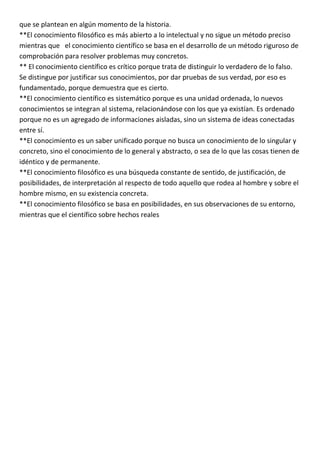 que se plantean en algún momento de la historia.
**El conocimiento filosófico es más abierto a lo intelectual y no sigue un método preciso
mientras que el conocimiento científico se basa en el desarrollo de un método riguroso de
comprobación para resolver problemas muy concretos.
** El conocimiento científico es crítico porque trata de distinguir lo verdadero de lo falso.
Se distingue por justificar sus conocimientos, por dar pruebas de sus verdad, por eso es
fundamentado, porque demuestra que es cierto.
**El conocimiento científico es sistemático porque es una unidad ordenada, lo nuevos
conocimientos se integran al sistema, relacionándose con los que ya existían. Es ordenado
porque no es un agregado de informaciones aisladas, sino un sistema de ideas conectadas
entre sí.
**El conocimiento es un saber unificado porque no busca un conocimiento de lo singular y
concreto, sino el conocimiento de lo general y abstracto, o sea de lo que las cosas tienen de
idéntico y de permanente.
**El conocimiento filosófico es una búsqueda constante de sentido, de justificación, de
posibilidades, de interpretación al respecto de todo aquello que rodea al hombre y sobre el
hombre mismo, en su existencia concreta.
**El conocimiento filosófico se basa en posibilidades, en sus observaciones de su entorno,
mientras que el científico sobre hechos reales
 