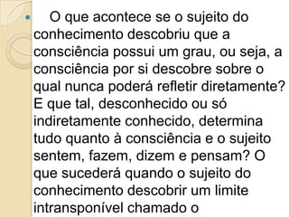      O que acontece se o sujeito do
    conhecimento descobriu que a
    consciência possui um grau, ou seja, a
    consciência por si descobre sobre o
    qual nunca poderá refletir diretamente?
    E que tal, desconhecido ou só
    indiretamente conhecido, determina
    tudo quanto à consciência e o sujeito
    sentem, fazem, dizem e pensam? O
    que sucederá quando o sujeito do
    conhecimento descobrir um limite
    intransponível chamado o
 