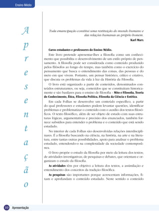 Ensino Médio




            A            Toda emancipação constitui uma restituição do mundo humano e
                                               das relações humanas ao próprio homem.


            p
                                                                              Karl Marx

                          Caros estudantes e professores do Ensino Médio.


            r
                          Este livro pretende apresentar-lhes a filosofia como um conheci-
                      mento que possibilita o desenvolvimento de um estilo próprio de pen-
                      samento. A filosofia pode ser considerada como conteúdo produzido


            e
                      pelos filósofos ao longo do tempo, mas também como o exercício do
                      pensamento que busca o entendimento das coisas, das pessoas e do
                      meio em que vivem. Portanto, um pensar histórico, crítico e criativo,
                      que discuta os problemas da vida à luz da História da Filosofia.

            s             O livro está organizado a partir de conteúdos, denominados con-
                      teúdos estruturantes, ou seja, conteúdos que se constituíram historica-
                      mente e são basilares para o ensino de filosofia - Mito e Filosofia, Teoria

            e         do Conhecimento, Ética, Filosofia Política, Filosofia da Ciência e Estética.
                          Em cada Folhas se desenvolve um conteúdo específico, a partir
                      do qual professores e estudantes podem levantar questões, identificar


            n
                      problemas e problematizar o conteúdo com o auxílio dos textos filosó-
                      ficos. O texto filosófico, além de ser objeto de estudo com suas estru-
                      turas lógicas, argumentativas e precisão dos enunciados, também for-
                      nece subsídios para entender o problema e o conteúdo que está sendo

            t         estudado.
                          No interior de cada Folhas são desenvolvidas relações interdiscipli-
                      nares. É a filosofia buscando na ciência, na história, na arte e na litera-

            a         tura, entre tantas outras possibilidades, apoio para analisar o problema
                      estudado, entendendo-o na complexidade da sociedade contemporâ-
                      nea.


            ç             O livro propõe o estudo da filosofia por meio da leitura dos textos;
                      de atividades investigativas; de pesquisas e debates, que orientam e or-
                      ganizam o estudo da filosofia.


            ã
                          As atividades têm por objetivo a leitura dos textos, a assimilação e
                      entendimento dos conceitos da tradição filosófica.
                          As pesquisas são importantes porque acrescentam informações, fi-


            o
                      xam e aprofundam o conteúdo estudado. Neste sentido o conteúdo




10   Apresentação
 