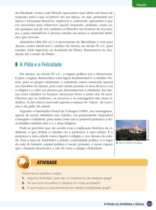 Filosofia

da felicidade. Como cada filósofo apresentou suas idéias em busca de
respostas para o que acontecia em sua época, ou seja, pensaram sua
época e buscaram discutí-la, explicá-la e, sobretudo, apresentar o que
era necessário para sobreviver àquele momento, portanto, assim co-
mo qualquer um de nós, também os filósofos são homens de seu tem-
po, e para entendê-los é preciso estudar um pouco o momento histó-
rico que viveram.
    Aristóteles (384-322 a.C.) é proveniente da Macedônia e vem para
Atenas, centro intelectual e artístico da Grécia, no século IV a.C. para
estudar, onde ingressou na Academia de Platão. Permaneceu na Aca-
demia até a morte de Platão.


z A Pólis e a Felicidade
    Em Atenas, no século IV a.C., o regime político era a democracia.
E para o regime democrático uma figura fundamental é o cidadão. Po-
rém, para os gregos atenienses, a cidadania estava reservada apenas
aos nascidos em Atenas, pois cada cidade possuía os seus deuses e era
a religião e o culto aos deuses que determinavam a cidadania. Em Ate-
nas eram cidadãos os homens atenienses livres a partir dos 18 anos.
Observe que as mulheres, os escravos e os estrangeiros não eram ci-
dadãos. A eles estava reservado apenas o espaço do “oikos”, da casa e
não o da pólis, da cidade.
    Segundo o historiador Fustel de Colanges (1981), aos estrangeiros,
apesar de serem admitidos nas cidades, era praticamente impossível
conseguir a cidadania, pois assim como não é possível pertencer a du-




                                                                                                                 < http://pt.wikipedia.org
as famílias também não o é a duas religiões.
    Pode-se perceber que, de acordo com a explicação histórica da ci-
dadania, o que definia o cidadão era o pertencer a uma cidade. E o
pertencer a uma cidade estava ligado à religião e aos deuses da cida-
de. Para a ética de Aristóteles a cidade, comunidade política, é o lugar
                                                                              < Vista do Partenon em Atenas.
da vida do homem, animal político e social, portanto, é nesse espaço
que o homem desenvolve a arte de viver e atingir a felicidade.



         	atividade

     Responda as questões a seguir.
     1.	 Segundo Aristóteles, quais são os fundamentos da cidadania grega?
     2.	 De que forma se justifica a cidadania em nossa sociedade?
     3.	 O que mudou e o que permanece em relação à Antigüidade grega?




                                                                     A Virtude em Aristóteles e Sêneca 101
 